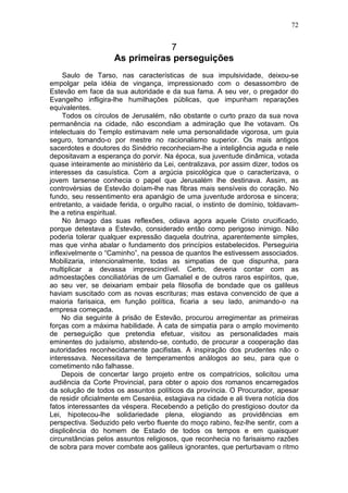 72


                                7
                    As primeiras perseguições
     Saulo de Tarso, nas características de sua impulsividade, deixou-se
empolgar pela idéia de vingança, impressionado com o desassombro de
Estevão em face da sua autoridade e da sua fama. A seu ver, o pregador do
Evangelho infligira-lhe humilhações públicas, que impunham reparações
equivalentes.
     Todos os círculos de Jerusalém, não obstante o curto prazo da sua nova
permanência na cidade, não escondiam a admiração que lhe votavam. Os
intelectuais do Templo estimavam nele uma personalidade vigorosa, um guia
seguro, tomando-o por mestre no racionalismo superior. Os mais antigos
sacerdotes e doutores do Sinédrio reconheciam-lhe a inteligência aguda e nele
depositavam a esperança do porvir. Na época, sua juventude dinâmica, votada
quase inteiramente ao ministério da Lei, centralizava, por assim dizer, todos os
interesses da casuística. Com a argúcia psicológica que o caracterizava, o
jovem tarsense conhecia o papel que Jerusalém lhe destinava. Assim, as
controvérsias de Estevão doíam-lhe nas fibras mais sensíveis do coração. No
fundo, seu ressentimento era apanágio de uma juventude ardorosa e sincera;
entretanto, a vaidade ferida, o orgulho racial, o instinto de domínio, toldavam-
lhe a retina espiritual.
     No âmago das suas reflexões, odiava agora aquele Cristo crucificado,
porque detestava a Estevão, considerado então como perigoso inimigo. Não
poderia tolerar qualquer expressão daquela doutrina, aparentemente simples,
mas que vinha abalar o fundamento dos princípios estabelecidos. Perseguiria
inflexivelmente o “Caminho”, na pessoa de quantos lhe estivessem associados.
Mobilizaria, intencionalmente, todas as simpatias de que dispunha, para
multiplicar a devassa imprescindível. Certo, deveria contar com as
admoestações conciliatórias de um Gamaliel e de outros raros espíritos, que,
ao seu ver, se deixariam embair pela filosofia de bondade que os galileus
haviam suscitado com as novas escrituras; mas estava convencido de que a
maioria farisaica, em função política, ficaria a seu lado, animando-o na
empresa começada.
     No dia seguinte à prisão de Estevão, procurou arregimentar as primeiras
forças com a máxima habilidade. À cata de simpatia para o amplo movimento
de perseguição que pretendia efetuar, visitou as personalidades mais
eminentes do judaísmo, abstendo-se, contudo, de procurar a cooperação das
autoridades reconhecidamente pacifistas. A inspiração dos prudentes não o
interessava. Necessitava de temperamentos análogos ao seu, para que o
cometimento não falhasse.
     Depois de concertar largo projeto entre os compatrícios, solicitou uma
audiência da Corte Provincial, para obter o apoio dos romanos encarregados
da solução de todos os assuntos políticos da província. O Procurador, apesar
de residir oficialmente em Cesaréia, estagiava na cidade e ali tivera notícia dos
fatos interessantes da véspera. Recebendo a petição do prestigioso doutor da
Lei, hipotecou-lhe solidariedade plena, elogiando as providências em
perspectiva. Seduzido pelo verbo fluente do moço rabino, fez-lhe sentir, com a
displicência do homem de Estado de todos os tempos e em quaisquer
circunstâncias pelos assuntos religiosos, que reconhecia no farisaismo razões
de sobra para mover combate aos galileus ignorantes, que perturbavam o ritmo
 