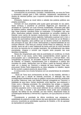 73

das manifestações de fé, nos santuários da cidade santa.
    Concretizando as promessas, concedeu, imediatamente, ao movo de Tarso
a necessária outorga para o feito colimado, ressalvando naturalmente os
direitos de natureza política, que a suprema autoridade romana devia manter
intangíveis.
     Entretanto, bastava ao novel rabino a adesão dos poderes públicos aos
projetos aventados.
     Animado em seus propósitos pela quase geral aprovação do seu plano,
Saulo começou a coordenar as primeiras diligências por desvendar as
atividades do “Caminho” em suas mínimas modalidades. Obcecado pela idéia
da desforra pública, idealizava quadros sinistros na mente superexcitada. Tão
logo fosse possível, prenderia todos os implicados. O Evangelho, aos seus
olhos, dissimulava sedição iminente. Apresentaria os conceitos oratórios de
Estevão como senha da bandeira revolucionária, de maneira a despertar a
repulsa dos companheiros menos vigilantes, habituados a pactuar com o mal, a
pretexto de acomodatícia tolerância. Combinaria os textos da Lei de Moisés e
dos Escritos Sagrados, para justificar que se deveria conduzir os desertores
dos princípios da raça, até à morte. Demonstraria a irrepreensibilidade da sua
conduta inflexível. Tudo faria por conduzir Simão Pedro ao calabouço. Na sua
opinião, devia ser ele o autor intelectual da trama sutil que se vinha formando
em torno da memória de um simples carpinteiro. No arrebatamento das idéias
precipitadas, chegava a concluir que ninguém seria poupado nas suas
decisões irrevogáveis.
     Nesse dia, singularizado pela visita às autoridades em evidência, no intuito
de as atrair à sua causa, outros fatos surpreendentes vieram agravar as
preocupações que o assoberbavam. Oséias Marcos e Samuel Natan, dois
compatriotas riquíssimos, de Jerusalém. depois de ouvirem a defesa pessoal
de Estevão, no Sinédrio, impressionados com a eloqüência e justeza dos
conceitos do orador, distribuíram com os filhos a parte da herança cabível a
cada um, e doaram ao ‘Caminho o restante de seus haveres. Para isso,
procuraram Simão Pedro beijando-lhe as mãos calejadas no trabalho, depois
de lhe ouvirem a palavra acerca de Jesus-Cristo.
     A notícia ecoou nos círculos farisaicos com as características de verdadeiro
escândalo.
      Saulo de Tarso teve conhecimento do fato, no dia imediato, aferindo o
abalo geral que a atitude de Estevão provocara. A defecção dos dois
correligionários bandeando-se para os galileus causou-lhe profundo sentimento
de revolta. Falava-se, mais, que Oséias e Samuel, entregando ao “Caminho” a
totalidade de seus bens, haviam declarado, entre lágrimas, que aceitavam o
Cristo como o Messias prometido. Os comentários dos amigos, a respeito,
instigavam-no às mais fortes represálias. Designado pelas caprichosas
correntes populares como o mais jovem defensor da Lei, sentia-se compelido,
cada vez mais, a revelar o seu ascendente nesse posto que considerava
sagrado. Na defesa do seu mandato, por isso mesmo, desprezaria todas as
considerações tendentes a ínfirmar-lhe o rigorismo, em que presumia um divino
dever.
     Considerando a gravidade da última ocorrência que ameaçava a
estabilidade do judaísmo no seio mesmo dos seus elementos mais destacados,
procurou novamente as autoridades supremas do Sinédrio, a fim de apressar
as repressões em perspectiva.
 