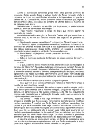 74

     Atento à autorização concedida pelos mais altos poderes políticos da
província, Caifás propôs fosse o zeloso doutor de Tarso nomeado chefe e
promotor de todas as providências atinentes e indispensáveis à guarda e
defesa da Lei. Competia-lhe, então, promover todos os recursos que julgasse
convenientes e úteis, reservadas ao Sinédrio as últimas decisões, máxime, as
de natureza mais grave.
     Satisfeito com o resultado da reunião que improvisara, o moço tarsense
acentuou antes de se despedir dos amigos:
     — Hoje mesmo requisitarei o corpo de tropa que deverá operar no
perímetro da cidade.
     Amanhã ordenarei a detenção de Samuel e Oséias, até que se resolvam a
retomar juízo e, no fim da semana, tratarei das capturas da gentalha do
“Caminho”.
     — Não temerás, acaso, os sortilégios? — interrogou Alexandre com ironia.
      — De modo algum — respondeu sentencioso e decisivo. — Sabendo de
oitiva que os próprios militares começam a ficar supersticiosos sob a influência
das idéias extravagantes dessa gente, chefiarei em pessoa a expedição,
porqüanto tenciono recolher o tal Simão Pedro ao calabouço.
     — Simão Pedro? — perguntou um dos presentes. admirado.
     — Por que não?
     — Sabes o motivo da ausência de Gamaliel ao nosso encontro de hoje? —
tornou o outro.
     — Não.
     — É que, a convite desse mesmo Simão, ele foi observar as instalações e
os feitos do “Caminho”. Não achas tudo isso extremamente curioso? Temos, de
maneira geral, a impressão de que o chefe humilde dos galileus, desaprovando
a atitude de Estevão perante o Sinédrio, deseja recompor a situação, buscando
aproximar-se de nossa autoridade administrativa. Quem sabe? Talvez tudo isso
seja útil. No mínimo, é bem possível estejamos caminhando para a necessária
rearmonização.
     Saulo mostrava-se mais que surpreso, porque estupefato.
     — Mas, que vem a ser tudo isso? Gamaliel visitando o “Caminho”? Chego a
duvidar da sua integridade mental.
     — Mas sabemos — interveio Alexandre — que o mestre sempre pautou
seus atos e pensamentos com a máxima correção. Era justo se negasse a tal
convite, em consideração a nós outros; entretanto, se tal não fez, é igualmente
preciso não desacatemos a deliberação tomada, certo, com a nobreza de
objetivos que sempre o inspirou.
     — De acordo — disse Saulo algo contrafeito —‘entretanto, apesar da
amizade e gratidão que lhe consagro, nem mesmo Gamaliel poderá modificar
minhas resoluções. É possível que Simão Pedro se justifique, saindo ileso das
provas a que será submetido; mas, seja como for, terá de ser conduzido ao
cárcere para as necessárias inquirições. Desconfio da sua aparente humildade.
Com que fim se abalançaria ele a deixar suas redes para arvorar-se em
benfeitor gracioso dos pobres de Jerusalém? Vejo, em tudo isso, propósitos de
sedução que não deve andar muito longe. Os mais humildes e ignorantes
caminham à frente dos perigos. Os senhores da destruição aparecem depois.
     A palestra animou-se ainda algum tempo, em torno da expectativa geral
dos acontecimentos que se aproximavam, até que Saulo se despediu e voltou
para casa, disposto a assentar os últimos detalhes do seu plano.
 