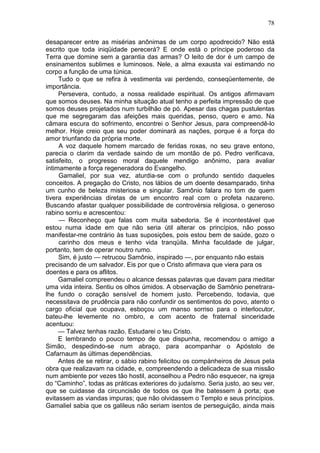 78

desaparecer entre as misérias anônimas de um corpo apodrecido? Não está
escrito que toda iniqüidade perecerá? E onde está o príncipe poderoso da
Terra que domine sem a garantia das armas? O leito de dor é um campo de
ensinamentos sublimes e luminosos. Nele, a alma exausta vai estimando no
corpo a função de uma túnica.
     Tudo o que se refira à vestimenta vai perdendo, conseqüentemente, de
importância.
     Persevera, contudo, a nossa realidade espiritual. Os antigos afirmavam
que somos deuses. Na minha situação atual tenho a perfeita impressão de que
somos deuses projetados num turbilhão de pó. Apesar das chagas pustulentas
que me segregaram das afeições mais queridas, penso, quero e amo. Na
câmara escura do sofrimento, encontrei o Senhor Jesus, para compreendê-lo
melhor. Hoje creio que seu poder dominará as nações, porque é a força do
amor triunfando da própria morte.
     A voz daquele homem marcado de feridas roxas, no seu grave entono,
parecia o clarim da verdade saindo de um montão de pó. Pedro verificava,
satisfeito, o progresso moral daquele mendigo anônimo, para avaliar
íntimamente a força regeneradora do Evangelho.
     Gamaliel, por sua vez, aturdia-se com o profundo sentido daqueles
conceitos. A pregação do Cristo, nos lábios de um doente desamparado, tinha
um cunho de beleza misteriosa e singular. Samônio falara no tom de quem
tivera experiências diretas de um encontro real com o profeta nazareno.
Buscando afastar qualquer possibilidade de controvérsia religiosa, o generoso
rabino sorriu e acrescentou:
     — Reconheço que falas com muita sabedoria. Se é incontestável que
estou numa idade em que não seria útil alterar os princípios, não posso
manifestar-me contrário às tuas suposições, pois estou bem de saúde, gozo o
     carinho dos meus e tenho vida tranqüila. Minha faculdade de julgar,
portanto, tem de operar noutro rumo.
     Sim, é justo — retrucou Samônio, inspirado —, por enquanto não estais
precisando de um salvador. Eis por que o Cristo afirmava que viera para os
doentes e para os aflitos.
     Gamaliel compreendeu o alcance dessas palavras que davam para meditar
uma vida inteira. Sentiu os olhos úmidos. A observação de Samônio penetrara-
lhe fundo o coração sensível de homem justo. Percebendo, todavia, que
necessitava de prudência para não confundir os sentimentos do povo, atento o
cargo oficial que ocupava, esboçou um manso sorriso para o interlocutor,
bateu-lhe levemente no ombro, e com acento de fraternal sinceridade
acentuou:
     — Talvez tenhas razão. Estudarei o teu Cristo.
     E lembrando o pouco tempo de que dispunha, recomendou o amigo a
Simão, despedindo-se num abraço, para acompanhar o Apóstolo de
Cafarnaum às últimas dependências.
     Antes de se retirar, o sábio rabino felicitou os compànheiros de Jesus pela
obra que realizavam na cidade, e, compreendendo a delicadeza de sua missão
num ambiente por vezes tão hostil, aconselhou a Pedro não esquecer, na igreja
do “Caminho”, todas as práticas exteriores do judaísmo. Seria justo, ao seu ver,
que se cuidasse da circuncisão de todos os que lhe batessem à porta; que
evitassem as viandas impuras; que não olvidassem o Templo e seus princípios.
Gamaliel sabia que os galileus não seriam isentos de perseguição, ainda mais
 