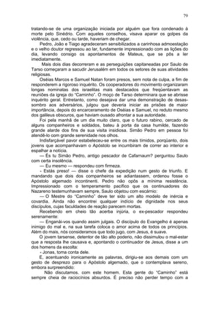 79

tratando-se de uma organização iniciada por alguém que fora condenado à
morte pelo Sinédrio. Com aqueles conselhos, visava aparar os golpes da
violência, que, cedo ou tarde, haveriam de chegar.
     Pedro, João e Tiago agradeceram sensibilizados a carinhosa admoestação
e o velho doutor regressou ao lar, fundamente impressionado com as lições do
dia, levando consigo os apontamentos de Mateus, que se pôs a ler
imediatamente.
      Mais dois dias decorreram e as perseguições capitaneadas por Saulo de
Tarso começaram a sacudir Jerusalém em todos os setores de suas atividades
religiosas.
     Oséias Marcos e Samuel Natan foram presos, sem nota de culpa, a fim de
responderem a rigoroso inquérito. Os cooperadores do movimento organizaram
longas nominatas dos israelitas mais destacados que freqüentavam as
reuniões da igreja do “Caminho”. O moço de Tarso determinara que se abrisse
inquérito geral. Entretanto, como desejava dar uma demonstração de desas-
sombro aos adversários, julgou que deveria iniciar as prisões de maior
importância, depois do encarceramento de Oséias e Samuel, no reduto mesmo
dos galileus obscuros, que haviam ousado afrontar a sua autoridade.
     Foi pela manhã de um dia muito claro, que o futuro rabino, cercado de
alguns companheiros e soldados, bateu à porta da casa humilde, fazendo
grande alarde dos fins de sua visita insidiosa. Simão Pedro em pessoa foi
atendê-lo com grande serenidade nos olhos.
     Indisfarçável pavor estabeleceu-se entre os mais tímidos, porqüanto, dois
jovens que acompanhavam o Apóstolo se incumbiram de correr ao interior e
espalhar a notícia.
     — És tu Simão Pedro, antigo pescador de Cafarnaum? perguntou Saulo
com certa insolência.
     — Eu mesmo — respondeu com firmeza.
     - Estás preso! — disse o chefe da expedição num gesto de triunfo. E
mandando que dois dos companheiros se adiantassem, ordenou fosse o
Apóstolo algemado incontinenti. Pedro não opôs a mínima resistência.
Impressionado com o temperamento pacífico que os continuadores do
Nazareno testemunhavam sempre, Saulo objetou com escárnio:
     — O Mestre do “Caminho” deve ter sido um alto modelo de inércia e
covardia. Ainda não encontrei qualquer indício de dignidade nos seus
discípulos, cujas faculdades de reação parecem mortas.
     Recebendo em cheio tão acerba injúria, o ex-pescador respondeu
serenamente:
     — Enganài-vos quando assim julgais. O discípulo do Evangelho é apenas
inimigo do mal e, na sua tarefa coloca o amor acima de todos os princípios.
Além do mais, nós consideramos que todo jugo, com Jesus, é suave.
     O jovem tarsense, detentor de tão alto poderio, não dissimulou o mal-estar
que a resposta lhe causava e, apontando o continuador de Jesus, disse a um
dos homens da escolta:
     - Jonas, toma conta dele.
     E, acentuando ironicamente as palavras, dirigiu-se aos demais com um
gesto de desprezo para o Apóstolo algemado, que o contemplava sereno,
embora surpreendido:
        Não discutamos. com este homem. Esta gente do “Caminho” está
sempre cheia de raciocínios absurdos. É preciso não perder tempo com a
 