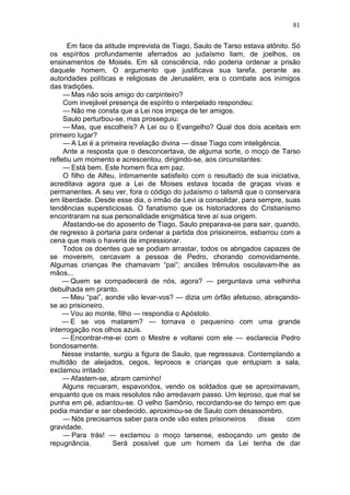 81

       Em face da atitude imprevista de Tiago, Saulo de Tarso estava atônito. Só
os espíritos profundamente aferrados ao judaísmo liam, de joelhos, os
ensinamentos de Moisés. Em sã consciência, não poderia ordenar a prisão
daquele homem, O argumento que justificava sua tarefa, perante as
autoridades políticas e religiosas de Jerusalém, era o combate aos inimigos
das tradições.
     — Mas não sois amigo do carpinteiro?
     Com invejável presença de espírito o interpelado respondeu:
     — Não me consta que a Lei nos impeça de ter amigos.
     Saulo perturbou-se, mas prosseguiu:
     — Mas, que escolheis? A Lei ou o Evangelho? Qual dos dois aceitais em
primeiro lugar?
     — A Lei é a primeira revelação divina — disse Tiago com inteligência.
     Ante a resposta que o desconcertava, de alguma sorte, o moço de Tarso
refletiu um momento e acrescentou, dirigindo-se, aos circunstantes:
     — Está bem. Este homem fica em paz.
     O filho de Alfeu, íntimamente satisfeito com o resultado de sua iniciativa,
acreditava agora que a Lei de Moises estava tocada de graças vivas e
permanentes. A seu ver, fora o código do judaísmo o talismã que o conservara
em liberdade. Desde esse dia, o irmão de Levi ia consolidar, para sempre, suas
tendências supersticiosas. O fanatismo que os historiadores do Cristianismo
encontraram na sua personalidade enigmática teve aí sua origem.
     Afastando-se do aposento de Tiago, Saulo preparava-se para sair, quando,
de regresso à portaria para ordenar a partida dos prisioneiros, esbarrou com a
cena que mais o haveria de impressionar.
     Todos os doentes que se podiam arrastar, todos os abrigados capazes de
se moverem, cercavam a pessoa de Pedro, chorando comovidamente.
Algumas crianças lhe chamavam “pai”; anciães trêmulos osculavam-lhe as
mãos...
     — Quem se compadecerá de nós, agora? — perguntava uma velhinha
debulhada em pranto.
     — Meu “pai”, aonde vão levar-vos? — dizia um órfão afetuoso, abraçando-
se ao prisioneiro.
     — Vou ao monte, filho — respondia o Apóstolo.
     — E se vos matarem? — tornava o pequenino com uma grande
interrogação nos olhos azuis.
     — Encontrar-me-ei com o Mestre e voltarei com ele — esclarecia Pedro
bondosamente.
     Nesse instante, surgiu a figura de Saulo, que regressava. Contemplando a
multidão de aleijados, cegos, leprosos e crianças que entupiam a sala,
exclamou irritado:
     — Afastem-se, abram caminho!
     Alguns recuaram, espavoridos, vendo os soldados que se aproximavam,
enquanto que os mais resolutos não arredavam passo. Um leproso, que mal se
punha em pé, adiantou-se. O velho Samônio, recordando-se do tempo em que
podia mandar e ser obedecido, aproximou-se de Saulo com desassombro.
     — Nós precisamos saber para onde vão estes prisioneiros       disse    com
gravidade.
     — Para trás! — exclamou o moço tarsense, esboçando um gesto de
repugnância.         Será possível que um homem da Lei tenha de dar
 