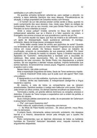 82

satisfações a um velho imundo?
     Os guardas armados tentaram adiantar-se, para castigar o atrevido; no
entanto, a lepra defendia Samônio dos seus ataques. Prevalecendo-se da
situação, o antigo proprietário de Cesaréia revidou com firmeza:
     — O homem da Lei não precisa prestar contas senão a Deus, quando no
exato cumprimento dos seus deveres; mas, nesta casa, falam os códigos de
humanidade. Para vós eu sou imundo, mas para Simão Pedro sou um irmão.
Prendeis os bons e libertais os maus!
     Onde a vossa justiça? Credes somente no Deus dos exércitos? Ë
indispensável saberdes que se o Eterno é o fator supremo da ordem, o
Evangelho nos ensina a buscar em sua providência o carinho de um Pai.
       Em ouvindo aquela voz digna, que fluia da miséria e do sofrimento como
um apelo de desesperação, Saulo quedara-se admirado. O mendigo,
entretanto, depois de longa pausa, prosseguia resoluto:
     — Onde estão vossas casas de arrimo aos oprimidos da sorte? Quando
vos lembrastes de um asilo para os mais infelizes? Enganais-vos se supondes
inércia em nossa atitude. Os fariseus levaram Jesus ao Calvário da
crucificação, privando os necessitados de sua presença inefável. Por haver
praticado o bem, Estevão foi metido no cárcere. Agora, o Sinédrio requisita os
Apóstolos do “Caminho”, retribuindo-lhes a bondade com a escuridão do
calabouço. Mas estais equivocados. Nós, os miseráveis de Jerusalém,
haveremos de lutar convosco. De Simão Pedro nós disputaremos a própria
sombra. Se vos negardes a atender nossas súplicas, importa lembrardes que
somos leprosos. Envenenaremos vossos poços. Pagareis a perversidade com
a saúde e com a vida.
     Nesse ínterim, não pôde continuar.
     Ante a expectação angustiosa de todos, Saulo de Tarso sentenciou ríspido:
     — Cala-te miserável! Onde estou que te pude ouvir até agora? Nem mais
uma palavra -
     E designando-o a um dos soldados, murmurou com desprezo:
     — Sinésio, dá-lhe dez bastonadas. É indispensável castigar-lhe a língua
insolente e viperina.
     Ali mesmo, à vista de todos os companheiros que se retraíam
amedrontados, Samônio recebeu o castigo sem balbuciar uma queixa. Pedro e
João tinham os olhos úmidos. Os demais doentes encolhiam-se estarrecidos.
     Terminada a tarefa, um grande silêncio dominava os corações ansiosos e
doloridos. O doutor de Tarso rompeu a expectativa com a ordem de partida, a
caminho do cárcere.
     Duas crianças pálidas acercaram-se, então, do ex-pescador de Cafarnaum
e perguntaram chorosas:
     — “Pai”, com quem ficaremos nós?
     Pedro voltou-se, acabrunhado, e respondeu com ternura:
       — As filhas de Filipe ficarão convosco... Se Jesus permitir, meus filhos,
não me demorarei.
     O próprio Saulo, intimamente, estava comovido; entretanto, não desejava
trair-se a si mesmo, deixando-se vencer pela emoção que o quadro lhe
provocava.
     Pedro compreendeu que as lágrimas silenciosas de todos os tutelados
humildes do “Caminho” traduziam desvelado amor, naquele momento de
angustiantes despedidas.
 