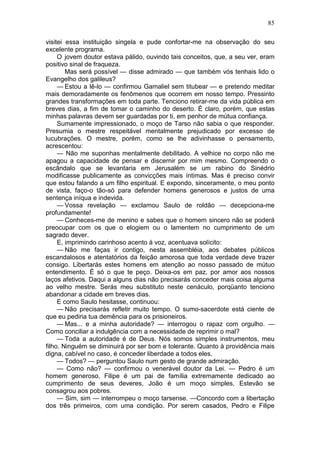 85

visitei essa instituição singela e pude confortar-me na observação do seu
excelente programa.
     O jovem doutor estava pálido, ouvindo tais conceitos, que, a seu ver, eram
positivo sinal de fraqueza.
        Mas será possível — disse admirado — que também vós tenhais lido o
Evangelho dos galileus?
     — Estou a lê-lo — confirmou Gamaliel sem titubear — e pretendo meditar
mais demoradamente os fenômenos que ocorrem em nosso tempo. Pressinto
grandes transformações em toda parte. Tenciono retirar-me da vida pública em
breves dias, a fim de tomar o caminho do deserto. É claro, porém, que estas
minhas palavras devem ser guardadas por ti, em penhor de mútua confiança.
     Sumamente impressionado, o moço de Tarso não sabia o que responder.
Presumia o mestre respeitável mentalmente prejudicado por excesso de
lucubrações. O mestre, porém, como se lhe adivinhasse o pensamento,
acrescentou:
     — Não me suponhas mentalmente debilitado. A velhice no corpo não me
apagou a capacidade de pensar e discernir por mim mesmo. Compreendo o
escândalo que se levantaria em Jerusalém se um rabino do Sinédrio
modificasse publicamente as convicções mais íntimas. Mas é preciso convir
que estou falando a um filho espiritual. E expondo, sinceramente, o meu ponto
de vista, faço-o tão-só para defender homens generosos e justos de uma
sentença iníqua e indevida.
     — Vossa revelação — exclamou Saulo de roldão — decepciona-me
profundamente!
     — Conheces-me de menino e sabes que o homem sincero não se poderá
preocupar com os que o elogiem ou o lamentem no cumprimento de um
sagrado dever.
     E, imprimindo carinhoso acento à voz, acentuava solícito:
     — Não me faças ir contigo, nesta assembléia, aos debates públicos
escandalosos e atentatórios da feição amorosa que toda verdade deve trazer
consigo. Libertarás estes homens em atenção ao nosso passado de mútuo
entendimento. É só o que te peço. Deixa-os em paz, por amor aos nossos
laços afetivos. Daqui a alguns dias não precisarás conceder mais coisa alguma
ao velho mestre. Serás meu substituto neste cenáculo, porqüanto tenciono
abandonar a cidade em breves dias.
     E como Saulo hesitasse, continuou:
     — Não precisarás refletir muito tempo. O sumo-sacerdote está ciente de
que eu pediria tua demência para os prisioneiros.
     — Mas... e a minha autoridade? — interrogou o rapaz com orgulho. —
Como conciliar a indulgência com a necessidade de reprimir o mal?
     — Toda a autoridade é de Deus. Nós somos simples instrumentos, meu
filho. Ninguém se diminuirá por ser bom e tolerante. Quanto à providência mais
digna, cabível no caso, é conceder liberdade a todos eles.
     — Todos? — perguntou Saulo num gesto de grande admiração.
     — Como não? — confirmou o venerável doutor da Lei. — Pedro é um
homem generoso, Filipe é um pai de família extremamente dedicado ao
cumprimento de seus deveres, João é um moço simples, Estevão se
consagrou aos pobres.
     — Sim, sim — interrompeu o moço tarsense. —Concordo com a libertação
dos três primeiros, com uma condição. Por serem casados, Pedro e Filipe
 