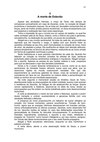 87


                                  8
                         A morte de Estevão
     Apesar das atividades intensas, o moço de Tarso não deixara de
comparecer pontualmente em casa de Zacarias, onde, no coração de Abigail,
encontrava o necessário repouso. Se as lutas em Jerusalém consumiam-lhe as
forças, perto da mulher amada parecia recobrá-las, no doce encantamento com
que esperava a realização das mais caras esperanças.
     Tinha a impressão de que o mundo era um campo de batalha, no qual lhe
cabia combater pela lei de Deus; todavia, como o Eterno era justo e generoso,
concedera-lhe, na dedicação da sua eleita, um pouso de consolação.
     Abigail era o seu mundo sentimental. As lutas de cada dia, as providências
rigorosas que lhe impunha o cargo, a rigidez com que deveria tratar as
questões confiadas ao seu foro, eram transvazadas no coração da noiva, cheio
de amor, de piedade e justiça. Ela acolhia-lhe as idéias com atenção afetuosa,
parecia temperá-las na ternura da alma fraterna, restituindo-as ao noivo amado
em forma de sugestões carinhosas e justas.
     Saulo habituara-se a esse precioso intercâmbio de cada dia. Quando lhe
faltavam ao coração os brandos consolos da estrada de Jope, sentia-se
perturbado pelos próprios sentimentos enérgicos e impulsivos. Abigail corrigia-
lhe o espírito. Aparava as arestas do seu caráter violento e rude, cooperava
para que se atenuasse o rigor das decisões autoritárias.
     Horas a fio o jovem tarsense embevecia-se a ouvi-la, como se os seus
sentimentos de bondade fossem alimento suave para sua alma, que os
raciocínios rígidos do mundo costumavam rescaldar. Ele, que não
experimentara as aventuras galantes do tempo, cioso de conservar pura a
consciência em face da Lei, descobrira na criatura eleita a personificação de
todos os sonhos de sua mocidade esperançosa.
     Na noite seguinte à memorável sessão do Sinédrio, Saulo de Tarso,
abandonando todas as preocupações de ordem imediata, buscou mais ansioso
a residência de Zacarias. As fadigas do dia abalavam-lhe as forças. Queria
vencer rapidamente a distância, absorver-se no afeto da noiva, olvidar as
preocupações que lhe ardiam na mente trabalhada pelos mais desencontrados
raciocínios.
     A noite já desdobrava o manto de luar sobre a Natureza, quando o jovem
doutor transpôs o umbral, surpreendendo a generosa família com uma
saudação delicada e afetuosa.
     A presença da noiva propiciava-lhe um bálsamo de suave refrigério ao
coração. Em breves momentos, parecia reconfortar-se. Tomado de bom-
humor, agora que as energias interiores descansavam em brandas carícias,
narrou entusiasticamente os últimos sucessos. Zacarias, como observador fiel
da Lei, dava-lhe razões de sobejo no caso das deliberações assumidas. A
personalidade de Estevão foi discutida minuciosamente, O ex-discípulo de
Gamaliel, naturalmente, esclareceu o assunto a seu modo, retratando o
pregador do “Caminho” como homem inteligente e, por isso mesmo, perigoso,
em virtude das idéias revolucionárias que o seu verbo fluente propagava.
     Abigail e Ruth escutavam silenciosas, enquanto os dois mantinham a
palestra animada.
     A certa altura, atenta a uma observação direta de Saulo, a jovem
murmurou:
 