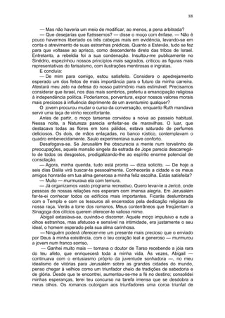 88

     — Mas não haveria um meio de modificar, ao menos, a pena arbitrada?
     — Que desejarias que fizéssemos? — disse o moço com ênfase. — Não é
pouco havermos libertado os três cabeças mais em evidência, levando-se em
conta o atrevimento de suas estranhas prédicas. Quanto a Estevão, tudo se fez
para que voltasse ao aprisco, como descendente direto das tribos de Israel.
Entretanto, a rebeldia foi a sua condenação. Insultou-me publicamente no
Sinédrio, espezinhou nossos princípios mais sagrados, criticou as figuras mais
representativas do farisaísmo, com ilustrações mentirosas e ingratas.
     E concluía:
     — De mim para comigo, estou satisfeito. Considero o apedrejamento
esperado um dos feitos de mais importância para o futuro da minha carreira.
Atestará meu zelo na defesa do nosso patrimônio mais estimável. Precisamos
considerar que Israel, nos dias mais sombrios, preferiu a emancipação religiosa
à independência política. Poderíamos, porventura, expor nossos valores morais
mais preciosos à influência deprimente de um aventureiro qualquer?
     O jovem procurou mudar o curso da conversação, enquanto Ruth mandava
servir uma taça de vinho reconfortante.
     Antes de partir, o moço tarsense convidou a noiva ao passeio habitual.
Nessa noite, a Natureza parecia enfeitar-se de maravilhas. O luar, que
destacava todas as flores em tons pálidos, estava saturado de perfumes
deliciosos. Os dois, de mãos enlaçadas, no banco rústico, contemplavam o
quadro embevecidamente. Saulo experimentava suave conforto.
     Desafogava-se. Se Jerusalém lhe obscurecia a mente num torvelinho de
preocupações, aquela mansão singela da estrada de Jope parecia descarregá-
lo de todos os desgostos, prodigalizando-lhe ao espírito enorme potencial de
consolação.
     — Agora, minha querida, tudo está pronto — dizia solícito. — De hoje a
seis dias Dalila virá buscar-te pessoalmente. Conhecerás a cidade e os meus
amigos honrarão em tua alma generosa a minha feliz escolha. Estás satisfeita?
     — Muito — murmurava ela com ternura.
     — Já organizamos vasto programa recreativo. Quero levar-te a Jericó, onde
pessoas de nossas relações nos esperam com imensa alegria. Em Jerusalém
far-te-ei conhecer todos os edifícios mais importantes. Ficarás deslumbrada
com o Templo e com os tesouros ali encerrados pela dedicação religiosa de
nossa raça. Verás a torre dos romanos. Meus conterrâneos que freqüentam a
Sinagoga dos cilícios querem oferecer-te valioso mimo.
     Abigail extasiava-se, ouvindo-o discorrer. Aquele moço impulsivo e rude a
olhos estranhos, mas afetuoso e sensível na intimidade, era justamente o seu
ideal, o homem esperado pela sua alma carinhosa.
     — Ninguém poderá oferecer-me um presente mais precioso que o enviado
por Deus à minha existência, com o teu coração leal e generoso — murmurou
a jovem num franco sorriso.
     — Ganhei muito mais — tornava o doutor de Tarso recebendo a jóia rara
do teu afeto, que enriquecerá toda a minha vida. Às vezes, Abigail —
continuava com o entusiasmo próprio da juventude sonhadora —, no meu
idealismo de vitórias para Jerusalém sobre as grandes cidades do mundo,
penso chegar à velhice como um triunfador cheio de tradições de sabedoria e
de glória. Desde que te encontrei, aumentou-se-me a fé no destino; consolidei
minhas esperanças, terei teu concurso na tarefa imensa que se desdobra a
meus olhos. Os romanos outorgam aos triunfadores uma coroa triunfal de
 
