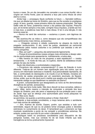 89

louros e rosas. Se um dia Jerusalém me conceder a sua coroa triunfal, não a
cingirei em minha fronte, para só deixá-la a teus pés como tributo de amor
eterno e único.
    Ainda hoje — prosseguiu Saulo confiante no futuro —, Gamaliel notificou-
me que vai afastar-se breve do Sinédrio, para que eu lhe suceda no prestigioso
cargo. Aí tens, querida, nossa primeira vitória de maiores proporções. Tão logo
Dalila volte de Tarso, poderemos marcar o dia jubiloso das núpcias. Presumo
que, em te tendo sempre a meu lado, corrigirei meus impulsos, a tarefa ser-me-
á mais leve, a existência mais fácil e mais ditosa. O lar é uma bênção. E nós
teremos esse lar.
    — Nunca me senti tão venturosa — exclamou a jovem, com lágrimas de
alegria.
    Ele acariciou-lhe as mãos e, como desejava que ela compartilhasse dos
seus sentimentos mais íntimos, acrescentou:
      — Chegarás conosco à cidade, justamente na véspera da morte do
pregador revolucionário. O ato, como de justiça, obedecerá ao cerimonial
estabelecido pelos nossos costumes e eu pretendo que assistas a ele em
minha companhia.
    — Mas, por quê? — perguntou ela estremecendo ligeiramente.
    — Porque lá encontraremos nossos amigos mais eminentes e desejo valer-
me da oportunidade para apresentar-te, indiretamente, a todos eles.
    — Não haveria um meio de me poupares a esse espetáculo? — insistiu
timidamente. — A morte de meu pai, no suplício, diante da soldadesca brutal,
jamais me saiu da mente.
    Saulo não dissimulou a contrariedade e respondeu:
    — Porventura não estarás compreendendo? O caso de Estevão é muito
diferente. Trata-se de um homem sem significação para nós outros, que se
arvorou em reformador sedicioso e insolente. Sua personalidade representa, de
fato, a continuidade do desrespeito e do insulto à Lei de Moisés, iniciados em
movimento de vastas proporções por um carpinteiro alucinado, de Nazaré.
Achas, então, que se não deve punir o ladrão que assalta uma residência? Não
merecerão castigo os que blasfemam no santuário do Eterno?
    A jovem, compreendendo que desagradaria ao noivo se lhe demonstrasse
divergência de opinião, acrescentou:
    — Vejo que tens muita razão. Não devo discutir os teus conceitos, sábios e
justos. Aliás, tenho mesmo a intenção de conquistar a amizade dos teus
amigos do Sinédrio, pois não perco a esperança de sua proteção para o caso
de Jeziel, logo que se ofereça uma oportunidade para novas pesquisas na
Acaia. Mas ouve, Saulo:
se permitires, irei quando a cerimônia estiver a findar. Está dito?
    Notando a boa-vontade conciliatória, o moço tarsense abriu o semblante
num belo sorriso de satisfação.
    — Sim, ficamos de acordo. Espero, porém, que assistas a tudo com
serenidade, segura de que eu só poderia tomar encargos justos e decisões
estimáveis no cumprimento do dever. É lamentável que o prisioneiro se haja
mostrado recalcitrante a ponto de me compelir a providências extremas. No
entanto, podes crer que tudo fiz por evitar o derradeiro recurso.
    Empreguei todos os processos conciliatórios para dissuadi-lo de tão
perigosas ilusões, mas sua conduta foi de tal modo irritante que toda
transigência se tornou praticamente impossível.
 