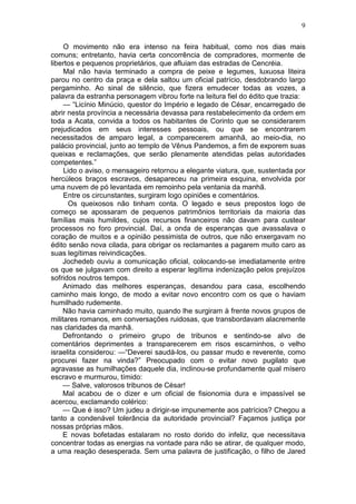 9

     O movimento não era intenso na feira habitual, como nos dias mais
comuns; entretanto, havia certa concorrência de compradores, mormente de
libertos e pequenos proprietários, que afluiam das estradas de Cencréia.
     Mal não havia terminado a compra de peixe e legumes, luxuosa liteira
parou no centro da praça e dela saltou um oficial patrício, desdobrando largo
pergaminho. Ao sinal de silêncio, que fizera emudecer todas as vozes, a
palavra da estranha personagem vibrou forte na leitura fiel do édito que trazia:
     — “Licínio Minúcio, questor do Império e legado de César, encarregado de
abrir nesta província a necessária devassa para restabelecimento da ordem em
toda a Acata, convida a todos os habitantes de Corinto que se considerarem
prejudicados em seus interesses pessoais, ou que se encontrarem
necessitados de amparo legal, a comparecerem amanhã, ao meio-dia, no
palácio provincial, junto ao templo de Vênus Pandemos, a fim de exporem suas
queixas e reclamações, que serão plenamente atendidas pelas autoridades
competentes.”
     Lido o aviso, o mensageiro retornou a elegante viatura, que, sustentada por
hercúleos braços escravos, desapareceu na primeira esquina, envolvida por
uma nuvem de pó levantada em remoinho pela ventania da manhã.
     Entre os circunstantes, surgiram logo opiniões e comentários.
      Os queixosos não tinham conta. O legado e seus prepostos logo de
começo se apossaram de pequenos patrimônios territoriais da maioria das
famílias mais humildes, cujos recursos financeiros não davam para custear
processos no foro provincial. Daí, a onda de esperanças que avassalava o
coração de muitos e a opinião pessimista de outros, que não enxergavam no
édito senão nova cilada, para obrigar os reclamantes a pagarem muito caro as
suas legítimas reivindicações.
     Jochedeb ouviu a comunicação oficial, colocando-se imediatamente entre
os que se julgavam com direito a esperar legítima indenização pelos prejuízos
sofridos noutros tempos.
     Animado das melhores esperanças, desandou para casa, escolhendo
caminho mais longo, de modo a evitar novo encontro com os que o haviam
humilhado rudemente.
     Não havia caminhado muito, quando lhe surgiram à frente novos grupos de
militares romanos, em conversações ruidosas, que transbordavam alacremente
nas claridades da manhã.
     Defrontando o primeiro grupo de tribunos e sentindo-se alvo de
comentários deprimentes a transparecerem em risos escarninhos, o velho
israelita considerou: —“Deverei saudá-los, ou passar mudo e reverente, como
procurei fazer na vinda?” Preocupado com o evitar novo pugilato que
agravasse as humilhações daquele dia, inclinou-se profundamente qual mísero
escravo e murmurou, tímido:
     — Salve, valorosos tribunos de César!
     Mal acabou de o dizer e um oficial de fisionomia dura e impassível se
acercou, exclamando colérico:
     — Que é isso? Um judeu a dirigir-se impunemente aos patrícios? Chegou a
tanto a condenável tolerância da autoridade provincial? Façamos justiça por
nossas próprias mãos.
     E novas bofetadas estalaram no rosto dorido do infeliz, que necessitava
concentrar todas as energias na vontade para não se atirar, de qualquer modo,
a uma reação desesperada. Sem uma palavra de justificação, o filho de Jared
 