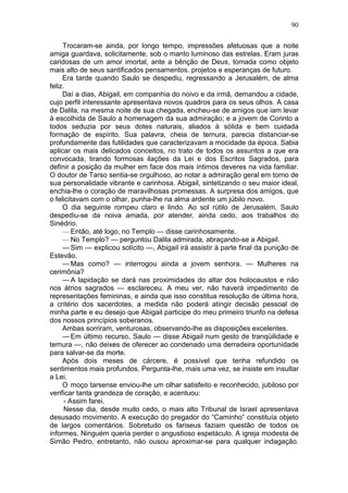 90

     Trocaram-se ainda, por longo tempo, impressões afetuosas que a noite
amiga guardava, solicitamente, sob o manto luminoso das estrelas. Eram juras
caridosas de um amor imortal, ante a bênção de Deus, tomada como objeto
mais alto de seus santificados pensamentos. projetos e esperanças de futuro.
     Era tarde quando Saulo se despediu, regressando a Jerusalém, de alma
feliz.
     Daí a dias, Abigail, em companhia do noivo e da irmã, demandou a cidade,
cujo perfil interessante apresentava novos quadros para os seus olhos. A casa
de Dalila, na mesma noite de sua chegada, encheu-se de amigos que iam levar
à escolhida de Saulo a homenagem da sua admiração; e a jovem de Corinto a
todos seduzia por seus dotes naturais, aliados à sólida e bem cuidada
formação de espírito. Sua palavra, cheia de ternura, parecia distanciar-se
profundamente das futilidades que caracterizavam a mocidade da época. Sabia
aplicar os mais delicados conceitos, no trato de todos os assuntos a que era
convocada, tirando formosas ilações da Lei e dos Escritos Sagrados, para
definir a posição da mulher em face dos mais íntimos deveres na vida familiar.
O doutor de Tarso sentia-se orgulhoso, ao notar a admiração geral em torno de
sua personalidade vibrante e carinhosa. Abigail, sintetizando o seu maior ideal,
enchia-lhe o coração de maravilhosas promessas. A surpresa dos amigos, que
o felicitavam com o olhar, punha-lhe na alma ardente um júbilo novo.
     O dia seguinte rompeu claro e lindo. Ao sol rútilo de Jerusalém, Saulo
despediu-se da noiva amada, por atender, ainda cedo, aos trabalhos do
Sinédrio.
     — Então, até logo, no Templo — disse carinhosamente.
     — No Templo? — perguntou Dalila admirada, abraçando-se a Abigail.
     — Sim — explicou solícito —, Abigail irá assistir à parte final da punição de
Estevão.
     — Mas como? — interrogou ainda a jovem senhora. — Mulheres na
cerimônia?
     — A lapidação se dará nas proximidades do altar dos holocaustos e não
nos átrios sagrados — esclareceu. A meu ver, não haverá impedimento de
representações femininas, e ainda que isso constitua resolução de última hora,
a critério dos sacerdotes, a medida não poderá atingir decisão pessoal de
minha parte e eu desejo que Abigail participe do meu primeiro triunfo na defesa
dos nossos princípios soberanos.
     Ambas sorriram, venturosas, observando-lhe as disposições excelentes.
     — Em último recurso, Saulo — disse Abigail num gesto de tranqüilidade e
ternura —, não deixes de oferecer ao condenado uma derradeira oportunidade
para salvar-se da morte.
     Após dois meses de cárcere, é possível que tenha refundido os
sentimentos mais profundos. Pergunta-lhe, mais uma vez, se insiste em insultar
a Lei.
     O moço tarsense enviou-lhe um olhar satisfeito e reconhecido, jubiloso por
verificar tanta grandeza de coração, e acentuou:
      - Assim farei.
      Nesse dia, desde muito cedo, o mais alto Tribunal de Israel apresentava
desusado movimento. A execução do pregador do “Caminho” constituía objeto
de largos comentários. Sobretudo os fariseus faziam questão de todos os
informes. Ninguém queria perder o angustioso espetáculo. A igreja modesta de
Simão Pedro, entretanto, não ousou aproximar-se para qualquer indagação.
 