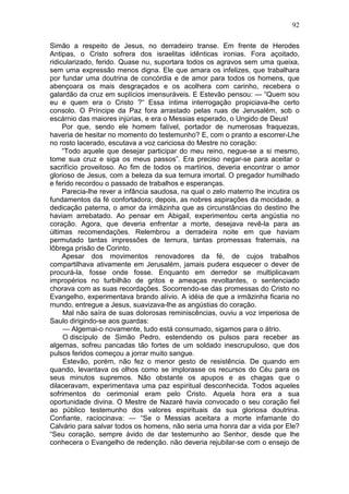 92

Simão a respeito de Jesus, no derradeiro transe. Em frente de Herodes
Antipas, o Cristo sofrera dos israelitas idênticas ironias. Fora açoitado,
ridicularizado, ferido. Quase nu, suportara todos os agravos sem uma queixa,
sem uma expressão menos digna. Ele que amara os infelizes, que trabalhara
por fundar uma doutrina de concórdia e de amor para todos os homens, que
abençoara os mais desgraçados e os acolhera com carinho, recebera o
galardão da cruz em suplícios imensuráveis. E Estevão pensou: — “Quem sou
eu e quem era o Cristo ?“ Essa íntima interrogação propiciava-lhe certo
consolo. O Príncipe da Paz fora arrastado pelas ruas de Jerusalém, sob o
escárnio das maiores injúrias, e era o Messias esperado, o Ungido de Deus!
     Por que, sendo ele homem falível, portador de numerosas fraquezas,
haveria de hesitar no momento do testemunho? E, com o pranto a escorrer-Lhe
no rosto lacerado, escutava a voz cariciosa do Mestre no coração:
     “Todo aquele que desejar participar do meu reino, negue-se a si mesmo,
tome sua cruz e siga os meus passos”. Era preciso negar-se para aceitar o
sacrifício proveitoso. Ao fim de todos os martírios, deveria encontrar o amor
glorioso de Jesus, com a beleza da sua ternura imortal. O pregador humilhado
e ferido recordou o passado de trabalhos e esperanças.
     Parecia-lhe rever a infância saudosa, na qual o zelo materno lhe incutira os
fundamentos da fé confortadora; depois, as nobres aspirações da mocidade, a
dedicação paterna, o amor da irmãzinha que as circunstâncias do destino lhe
haviam arrebatado. Ao pensar em Abigail, experimentou certa angústia no
coração. Agora, que deveria enfrentar a morte, desejava revê-la para as
últimas recomendações. Relembrou a derradeira noite em que haviam
permutado tantas impressões de ternura, tantas promessas fraternais, na
lôbrega prisão de Corinto.
     Apesar dos movimentos renovadores da fé, de cujos trabalhos
compartilhava ativamente em Jerusalém, jamais pudera esquecer o dever de
procurá-la, fosse onde fosse. Enquanto em derredor se multiplicavam
impropérios no turbilhão de gritos e ameaças revoltantes, o sentenciado
chorava com as suas recordações. Socorrendo-se das promessas do Cristo no
Evangelho, experimentava brando alívio. A idéia de que a irmãzinha ficaria no
mundo, entregue a Jesus, suavizava-lhe as angústias do coração.
     Mal não saíra de suas dolorosas reminiscências, ouviu a voz imperiosa de
Saulo dirigindo-se aos guardas:
     — Algemai-o novamente, tudo está consumado, sigamos para o átrio.
     O discípulo de Simão Pedro, estendendo os pulsos para receber as
algemas, sofreu pancadas tão fortes de um soldado inescrupuloso, que dos
pulsos feridos começou a jorrar muito sangue.
     Estevão, porém, não fez o menor gesto de resistência. De quando em
quando, levantava os olhos como se implorasse os recursos do Céu para os
seus minutos supremos. Não obstante os apupos e as chagas que o
dilaceravam, experimentava uma paz espiritual desconhecida. Todos aqueles
sofrimentos do cerimonial eram pelo Cristo. Aquela hora era a sua
oportunidade divina. O Mestre de Nazaré havia convocado o seu coração fiel
ao público testemunho dos valores espirituais da sua gloriosa doutrina.
Confiante, raciocinava: — “Se o Messias aceitara a morte infamante do
Calvário para salvar todos os homens, não seria uma honra dar a vida por Ele?
“Seu coração, sempre ávido de dar testemunho ao Senhor, desde que lhe
conhecera o Evangelho de redenção. não deveria rejubilar-se com o ensejo de
 