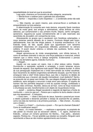 96

respeitabilidade do local em que te encontras!
     Logo após, chamava um funcionário de alta categoria, secamente:
     — Manda levar o cadáver para o gabinete dos sacerdotes.
     — Senhor — respondeu o outro respeitoso —, o condenado ainda não está
morto.
     — Não importa, vai assim mesmo, pois arrancar-lhe-ei a confissão do
arrependimento na hora extrema.
     A determinação foi cumprida sem mais demora, enquanto Saulo mandava
servir, de modo geral, aos amigos e admiradores, várias ânforas de vinho
delicioso, por comemorarem o seu primeiro triunfo. Depois, cenho carregado,
apreensivo, esgueirou-se quase sorrateiramente até à sala reservada aos
sacerdotes de Jerusalém, em companhia da noiva.
     Atravessando os grupos que o saudavam com frenéticas aclamações, o
moço tarsense parecia alheado de si mesmo. Conduzia Abigail pelo braço,
delicadamente, mas não lhe dirigia palavra. A surpresa emudecera-o. E se
Estevão fosse, de fato, aquele Jeziel que aguardavam com tamanha
ansiedade? Absorvidos em angustiosas reflexões, penetraram na câmara
solitária. O jovem doutor ordenou a retirada dos auxiliares, fechou cuida-
dosamente a porta.
     Abigail aproximou-se do irmão ensangüentado, com infinita ternura. E,
como se sentisse chamado à vida por uma força poderosa e invencível, ambos
notaram que a vítima movia a cabeça sangrenta. Evidenciando o penoso
esforço da derradeira agonia, Estevão murmurou:
     — Abigail!...
     Aquela voz era quase um sopro, mas o olhar estava calmo, límpido.
Ouvindo-lhe a expressão vacilante e arrastada, o jovem tarsense recuou
tomado de espanto. Que significava tudo aquilo? Não poderia duvidar. A vítima
de sua perseguição implacável era o irmão bem-amado da mulher escolhida.
Que mecanismo do destino engendrara semelhante situação, que lhe havia de
amargurar toda a vida? Onde estava Deus, que não o inspirara no dédalo de
circunstâncias que o levaram até àquele irremediável, cruel desfecho? Sentiu-
se possuído de um pesar sem limites. Ele, que elegera Abigail o anjo tutelar da
existência, seria obrigado a renunciar a esse amor para sempre. O orgulho de
homem não lhe permitiria desposar a irmã do suposto inimigo, confessado e
julgado reles criminoso. Aturdido, deixou-se ali ficar, como se força incoercível
o chumbasse ao solo, transformando-o em objeto de insuportáveis ironias.
     — Jeziel! — exclamou Abigail osculando e regando de lágrimas a fronte do
moribundo — como te vejo eu!... Parece que o suplício te durou desde o dia em
que nos separamos!... E soluçava...
     — Estou bem... — disse o discípulo de Jesus, fazendo o possível por mover
a destra quebrada e deixando perceber o desejo de acariciar-lhe os cabelos,
como nos dias da meninice e da primeira juventude. — Não chores!... Eu estou
com o Cristo!...
     — Quem é o Cristo? — murmurou a jovem — Por que te chamam Estevão?
Como te modificaram assim?
     — Jesus... é o nosso Salvador... — explicava o agonizante, no propósito de
não perder os minutos que se escoavam céleres. — E, agora, chamam-me
Estevão... porque um romano generoso me libertou... mas pediu... absoluto
segredo. Perdoa-me... Foi por gratidão que obedeci ao conselho. Ninguém será
reconhecido a Deus se não mostrar agradecimento aos homens...
 