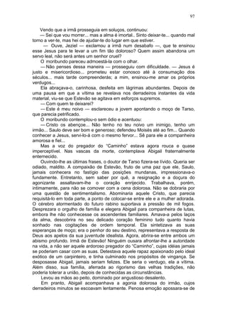 97

    Vendo que a irmã prosseguia em soluços, continuou:
    — Sei que vou morrer... mas a alma é imortal.. Sinto deixar-te... quando mal
torno a ver-te, mas hei de ajudar-te do lugar em que estiver.
      — Ouve, Jeziel — exclamou a irmã num desabafo —, que te ensinou
esse Jesus para te levar a um fim tão doloroso? Quem assim abandona um
servo leal, não será antes um senhor cruel?
     O moribundo pareceu admoestá-la com o olhar.
     — Não penses dessa maneira — prosseguiu com dificuldade. — Jesus é
justo e misericordioso... prometeu estar conosco até à consumação dos
séculos... mais tarde compreenderás; a mim, ensinou-me amar os próprios
verdugos...
     Ela abraçava-o, carinhosa, desfeita em lágrimas abundantes. Depois de
uma pausa em que a vítima se revelava nos derradeiros instantes da vida
material, viu-se que Estevão se agitava em esforços supremos.
     — Com quem te deixarei?
     — Este é meu noivo — esclareceu a jovem apontando o moço de Tarso,
que parecia petrificado.
     O moribundo contemplou-o sem ódio e acentuou:
     — Cristo os abençoe... Não tenho no teu noivo um inimigo, tenho um
irmão... Saulo deve ser bom e generoso; defendeu Moisés até ao fim... Quando
conhecer a Jesus, servi-lo-á com o mesmo fervor... Sê para ele a companheira
amorosa e fiel...
     Mas a voz do pregador do “Caminho” estava agora rouca e quase
imperceptível. Nas vascas da morte, contemplava Abigail fraternalmente
enternecido.
     Ouvindo-lhe as últimas frases, o doutor de Tarso fizera-se lívido. Queria ser
odiado, maldito. A compaixão de Estevão, fruto de uma paz que ele, Saulo,
jamais conhecera no fastígio das posições mundanas, impressionava-o
fundamente. Entretanto, sem saber por quê, a resignação e a doçura do
agonizante assaltavam-lhe o coração enrijecido. Trabalhava, porém,
intimamente, para não se comover com a cena dolorosa. Não se dobraria por
uma questão de sentimentalismo. Abominaria aquele Cristo, que parecia
requisitá-lo em toda parte, a ponto de colocar-se entre ele e a mulher adorada.
O cérebro atormentado do futuro rabino suportava a pressão de mil fogos.
Desprezara o orgulho de família e elegera Abigail para companheira de lutas,
embora lhe não conhecesse os ascendentes familiares. Amava-a pelos laços
da alma, descobrira no seu delicado coração feminino tudo quanto havia
sonhado nas cogitações de ordem temporal. Ela sintetizava as suas
esperanças de moço; era o penhor do seu destino, representava a resposta de
Deus aos apelos da sua juventude idealista. Agora, abrira-se entre ambos um
abismo profundo. Irmã de Estevão! Ninguém ousara afrontar-lhe a autoridade
na vida, a não ser aquele ardoroso pregador do “Caminho”, cujas idéias jamais
se poderiam casar com as suas. Detestava aquele rapaz apaixonado pelo ideal
exótico de um carpinteiro, e tinha culminado nos propósitos de vingança. Se
desposasse Abigail, jamais seriam felizes. Ele seria o verdugo, ela a vítima.
Além disso, sua família, aferrada ao rigorismo das velhas tradições, não
poderia tolerar a união, depois de conhecidas as circunstâncias.
     Levou as mãos ao peito, dominado por angustioso desalento.
     Em pranto, Abigail acompanhava a agonia dolorosa do irmão, cujos
derradeiros minutos se escoavam lentamente. Penosa emoção apossara-se de
 