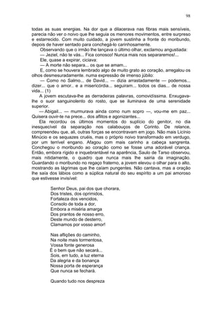 98

todas as suas energias. Na dor que a dilacerava nas fibras mais sensíveis,
parecia não ver o noivo que lhe seguia os menores movimentos, entre surpreso
e estarrecido. Com muito cuidado, a jovem sustinha a fronte do moribundo,
depois de haver sentado para conchegá-lo carinhosamente.
    Observando que o irmão lhe lançava o último olhar, exclamou angustiada:
    — Jeziel, não te vás... Fica conosco! Nunca mais nos separaremos!...
    Ele, quase a expirar, ciciava:
    — A morte não separa... os que se amam...
    E, como se houvera lembrado algo de muito grato ao coração, arregalou os
olhos desmesuradamente. numa expressão de imenso júbilo:
    — Como no Salmo... de David... — dizia arrastadamente — podemos...
dizer... que o amor.. e a misericórdia... seguiram... todos os dias... de nossa
vida... (1)
    A jovem escutava-lhe as derradeiras palavras, comovidíssima. Enxugava-
lhe o suor sanguinolento do rosto, que se iluminava de uma serenidade
superior.
    — Abigail... — murmurava ainda como num sopro —, vou-me em paz...
Quisera ouvir-te na prece... dos aflitos e agonizantes...
    Ela recordou os últimos momentos do suplício do genitor, no dia
inesquecível da separação nos calabouços de Corinto. De relance,
compreendeu que, ali, outras forças se encontravam em jogo. Não mais Licínio
Minúcio e os sequazes cruéis, mas o próprio noivo transformado em verdugo,
por um terrível engano. Afagou com mais carinho a cabeça sangrenta.
Conchegou o moribundo ao coração como se fosse uma adorável criança.
Então, embora rígido e inquebrantável na aparência, Saulo de Tarso observou,
mais nitidamente, o quadro que nunca mais lhe sairia da imaginação.
Guardando o moribundo no regaço fraterno, a jovem elevou o olhar para o alto,
mostrando as lágrimas que lhe caíam pungentes. Não cantava, mas a oração
lhe saía dos lábios como a súplica natural do seu espírito a um pai amoroso
que estivesse invisível:

         Senhor Deus, pai dos que chorara,
         Dos tristes, dos oprimidos,
         Fortaleza dos vencidos,
         Consolo de toda a dor,
         Embora a miséria amarga
         Dos prantos de nosso erro,
         Deste mundo de desterro,
         Clamamos por vosso amor!

         Nas aflições do caminho,
         Na noite mais tormentosa,
         Vossa fonte generosa
         É o bem que não secará...
         Sois, em tudo, a luz eterna
         Da alegria e da bonança
         Nossa porta de esperança
         Que nunca se fechará.

         Quando tudo nos despreza
 