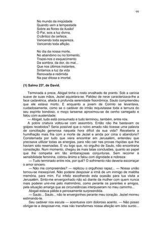 99

         No mundo da iniqüidade
         Quando vem a tempestade
         Sobre as flores da ilusão!
         Ó Pai, sois a luz divina,
         O cântico da certeza,
         Vencendo toda aspereza,
         Vencendo toda aflição.

         No dia da nossa morte,
         No abandono ou no tormento,
         Trazei-nos o esquecimento
         Da sombra, da dor, do mal...
         Que nos últimos instantes,
         Sintamos a luz da vida
         Renovada e redimida
         Na paz ditosa e imortal.

(1) Salmo 23º, de David.

    Terminada a prece, Abigail tinha o rosto orvalhado de pranto. Sob a carícia
suave de suas mãos, Jeziel aquietara-se. Palidez de neve caracterizava-lhe a
face cadavérica, aliada à profunda serenidade fisionômica. Saulo compreendeu
que ele estava morto. E enquanto a jovem de Corinto se levantava,
cuidadosamente, como se o cadáver do irmão requisitasse toda a ternura do
seu espírito bondoso, o moço tarsense aproximou-se de cenho carregado e
falou com austeridade:
    — Abigail, tudo está consumado e tudo terminou, também, entre nós.
    A pobre criatura voltou-se com assombro. Então não lhe bastavam os
golpes recebidos? Seria possível que o noivo amado não tivesse uma palavra
de conciliação generosa naquela hora difícil da sua vida? Receberia a
humilhação mais fria com a morte de Jeziel e ainda por cima o abandono?
Consternada por tudo que viera encontrar em Jerusalém, entendeu que
precisava utilizar todas as energias, para não cair nas provas ríspidas que lhe
haviam sido reservadas. E viu logo que, no orgulho de Saulo, não encontraria
consolação. Num momento, chegou às mais latas conclusões, quanto ao papel
que lhe competia em tão embaraçosas conjunturas. Sem recorrer à
sensibilidade feminina, cobrou ânimo e falou com dignidade e nobreza:
     — Tudo terminado entre nós, por quê? O sofrimento não deveria escorraçar
o amor sincero.
     — Não me compreendes? — replicou o orgulhoso rapaz... — Nossa união
tornou-se inexeqüível. Não poderei desposar a irmã de um inimigo de maldita
memória, para mim. Fui infeliz escolhendo esta ocasião para tua visita a
Jerusalém. Sinto-me envergonhado não só diante da mulher com quem nunca
mais poderei unir-me pelo matrimônio, como perante os parentes e amigos,
pela situação amarga que as circunstâncias interpuseram no meu caminho...
     Abigail estava pálida e penosamente surpreendida.
     — Saulo... Saulo... não te envergonhes perante meu coração. Jeziel morreu
estimando-te.
     Seu cadáver nos escuta — acentuava com doloroso acento. — Não posso
obrigar-te a desposar-me, mas não transformes nossa afeição em ódio surdo...
 