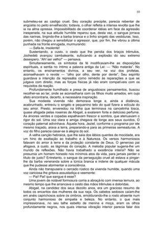 10

submeteu-se ao castigo cruel. Seu coração precipite, parecia rebentar de
angústia no peito envelhecido; todavia, o olhar refletia a intensa revolta que lhe
ia na alma opressa. Impossibilitado de coordenar idéias em face da agressão
inesperada, na sua atitude humilde reparou que, desta vez, o sangue jorrava
das narinas, tingindo-lhe a barba branca e o linho singelo das vestiduras. Isso,
porém, não chegou a sensibilizar o agressor, que, por fim, lhe vibrou a última
punhada na fronte enrugada, murmurando:
     — Safa-te, insolente!
     Sustentando, a custo, o cesto que lhe pendia dos braços trêmulos,
Jochedeb avançou cambaleante, sufocando a explosão do seu extremo
desespero. “Ah! ser velho!” — pensava.
     Simultaneamente, os símbolos da fé modificavam-lhe as disposições
espirituais, e sentia no íntimo a palavra antiga da Lei: — “Não matarás”. No
entanto, os ensinamentos divinos, a seu ver, na voz dos profetas,
aconselhavam o revide — “olho por olho, dente por dente”. Seu espírito
guardava a intenção da represália como remédio às reparações a que se
julgava com direito; mas as forças físicas já não eram compatíveis com os
requisitos da reação.
     Profundamente humilhado e presa de angustiosos pensamentos, buscou
recolher-se ao lar, onde se aconselharia com os filhos muito amados, em cujo
afeto encontraria, decerto, a necessária inspiração.
     Sua modesta vivenda não demorava longe e, ainda a distância,
acabrunhado, entreviu o singelo e pequenino teto do qual fizera a edícula do
seu amor. Presto, enveredou na trilha que terminava na cancelinha tosca,
quase afogada pelas roseiras de Abigail, a exalarem forte e delicioso perfume.
As árvores verdes e copadas espalhavam frescor e sombra, que atenuavam o
rigor do sol. Uma voz clara e amiga chegava de longe aos seus ouvidos. O
coração paternal adivinhava. Àquela hora, Jeziel, conforme o programa por ele
mesmo traçado, arava a terra, preparando-a para as primeiras semeaduras. A
voz do filho parecia casar-se à alegria do sol.
     A velha canção hebraica, que lhe saía dos lábios quentes de mocidade, era
um hino de exaltação ao trabalho e à Natureza. Os versos harmoniosos
falavam do amor à terra e da proteção constante de Deus. O generoso pai
afogava, a custo, as lágrimas do coração. A melodia popular sugeria-lhe um
mundo de reflexões. Não havia trabalhado a existência inteira? Não se
presumia um homem honesto nos mínimos atos da vida, para jamais perder o
título de justo? Entretanto, o sangue da perseguição cruel ali estava a pingar-
lhe da barba veneranda sobre a túnica branca e indene de qualquer mácula
que lhe pudesse atormentar a consciência.
     Ainda não transpusera o cercado rústico da vivenda humilde, quando uma
voz cariciosa lhe gritava assustadiça e veemente:
     — Pai! Pai! que sangue é esse?
     Uma jovem de notável formosura corria a abraçá-lo com imensa ternura, ao
mesmo tempo que lhe arrancava o cesto das mãos trêmulas e doloridas.
     Abigail, na candidez dos seus dezoito anos, era um gracioso resumo de
todos os encantos das mulheres da sua raça. Os cabelos sedosos caíam-lhe
em anéis caprichosos sobre os ombros, emoldurando-lhe o rosto atraente num
conjunto harmonioso de simpatia e beleza. No entanto, o que mais
impressionava, no seu talhe esbelto de menina e moça, eram os olhos
profundamente negros, nos quais intensa vibração interior parecia falar dos
 