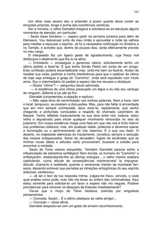 101

    Um olhar mais severo deu a entender à jovem quanto devia conter as
emoções próprias, longe e acima das ocorrências verídicas.
    Daí a minutos, o velho Gamaliel chegava e solicitava ao ex-discípulo alguns
momentos de atenção, em particular.
    - Saulo disse bondoso —, espero partir na semana próxima para além de
Damasco. Vou descansar junto de meu irmão e aproveitar a noite da velhice
para meditar e repousar o espírito. Já fiz a necessária notificação no Sinédrio e
no Templo, e acredito que, dentro de poucos dias, serás efetivamente provido
no meu cargo.
    O interpelado fez um ligeiro gesto de agradecimento, cuja frieza mal
disfarçava o abatimento que lhe ia na alma.
    — Entretanto — prosseguia o generoso rabino, solicitamente tenho um
último pedido a fazer-te: É que tenho Simão Pedro em conta de um amigo.
Esta confissão poderá escandallzarte mas, sinto-me bem ao fazê-la. Acabo de
receber sua visita, pedindo a minha interferência para que o cadáver da vítima
de hoje seja entregue à igreja do “Caminho”, onde será sepultado com muito
amor. Sou o intermediário do pedido e espero não me recuses o obséquio.
     — Dizeis “vítima”? — perguntou Saulo admirado.
      — A existência de uma vítima pressupõe um algoz e éu não sou verdugo
de ninguém. Defendi a Lei até ao fim.
     Gamaliel compreendeu a objeção e replicou:
     — Não vejas laivo de recriminação nas minhas palavras. Nem a hora, nem
o local, tampouco, se prestam a discussões. Mas, para não faltar à sinceridade
que em mim sempre conheceste, devo dizer-te, rapidamente, que venho
chegando a profundas conclusões a respeito do chamado carpinteiro de
Nazaré. Tenho refletido maduramente na sua obra entre nós; todavia, estou
velho e alquebrado para iniciar qualquer movimento renovador no seio do
judaísmo. Em nossa existência chega uma fase em que não nos é lícito intervir
nos problemas coletivos; mas, em qualquer idade, podemos e devemos operar
a iluminação ou o aprimoramento de nós mesmos. É o que vou fazer. O
deserto, na majestade silenciosa do insulamento, constituiu sempre a sedução
dos nossos antepassados. Sairei de Jerusalém, fugirei do escândalo que as
minhas novas idéias e atitudes certo provocariam; buscarei a solidão para
encontrar a verdade.
     Saulo de Tarso estava estupefato. Também Gamaliel parecia sofrer a
influenciação de estranhos sortilégios! Sem dúvida, os homens do “Caminho” o
enfeitiçaram, desbaratando-lhe as últimas energias... o velho mestre acabara
capitulando, numa atitude de conseqüências imprevisíveis! Ia impugnar,
discutir, chamá-lo à realidade, quando o venerando mentor da mocidade fari-
saica, deixando entrever que percebia as vibrações antagônicas do seu espírito
ardoroso, sentenciou:
     — Já sei o teor da tua resposta íntima. Julgas-me fraco, vencido, e cada
qual analisa como pode; mas não me leves ao enfaro das controvérsias. Aqui
estou somente para solicitar-te um favor e espero não mo negues. Poderei
providenciar para remover os despojos de Estevão imediatamente?
     Via-se que o moço de Tarso hesitava, premido por singulares
pensamentos.
     — Concede, Saulo!... Ë o último obséquio ao velho amigo!...
     — Concedo — disse afinal.
     Gamaliel despediu-se com um gesto de sincero reconhecimento.
 