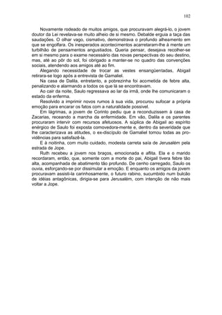 102

     Novamente rodeado de muitos amigos, que procuravam alegrá-lo, o jovem
doutor da Lei revelava-se muito alheio de si mesmo. Debalde erguia a taça das
saudações. O olhar vago, cismativo, demonstrava o profundo alheamento em
que se engolfara. Os inesperados acontecimentos acarretaram-lhe à mente um
turbilhão de pensamentos angustiados. Queria pensar, desejava recolher-se
em si mesmo para o exame necessário das novas perspectivas do seu destino,
mas, até ao pôr do sol, foi obrigado a manter-se no quadro das convenções
sociais, atendendo aos amigos até ao fim.
     Alegando necessidade de trocar as vestes ensangüentadas, Abigail
retirara-se logo após a entrevista de Gamaliel.
     Na casa de Dalila, entretanto, a pobrezinha foi acometida de febre alta,
penalizando e alarmando a todos os que lá se encontravam.
     Ao cair da noite, Saulo regressava ao lar da irmã, onde lhe comunicaram o
estado da enferma.
     Resolvido a imprimir novos rumos à sua vida, procurou sufocar a própria
emoção para encarar os fatos com a naturalidade possivel.
     Em lágrimas, a jovem de Corinto pediu que a reconduzissem à casa de
Zacarias, receando a marcha da enfermidade. Em vão, Dalila e os parentes
procuraram intervir com recursos afetuosos. A súplica de Abigail ao espírito
enérgico de Saulo foi exposta comovedora-mente e, dentro da severidade que
lhe caracterizava as atitudes, o ex-discípulo de Gamaliel tomou todas as pro-
vidências para satisfazê-la.
     E à noitinha, com muito cuidado, modesta carreta saía de Jerusalém pela
estrada de Jope.
     Ruth recebeu a jovem nos braços, emocionada e aflita. Ela e o marido
recordaram, então, que, somente com a morte do pai, Abigail tivera febre tão
alta, acompanhada de abatimento tão profundo. De cenho carregado, Saulo os
ouvia, esforçando-se por dissimular a emoção. E enquanto os amigos da jovem
procuravam assisti-la carinhosamente, o futuro rabino, sucumbido num bulcão
de idéias antagônicas, dirigia-se para Jerusalém, com intenção de não mais
voltar a Jope.
 
