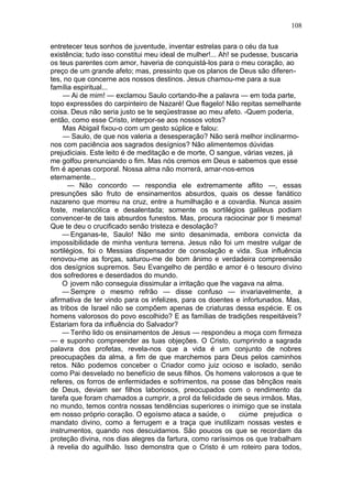 108

entretecer teus sonhos de juventude, inventar estrelas para o céu da tua
existência; tudo isso constitui meu ideal de mulher!... Ah! se pudesse, buscaria
os teus parentes com amor, haveria de conquistá-los para o meu coração, ao
preço de um grande afeto; mas, pressinto que os planos de Deus são diferen-
tes, no que concerne aos nossos destinos. Jesus chamou-me para a sua
família espiritual...
     — Ai de mim! — exclamou Saulo cortando-lhe a palavra — em toda parte,
topo expressões do carpinteiro de Nazaré! Que flagelo! Não repitas semelhante
coisa. Deus não seria justo se te seqüestrasse ao meu afeto. -Quem poderia,
então, como esse Cristo, interpor-se aos nossos votos?
     Mas Abigail fixou-o com um gesto súplice e falou:
     — Saulo, de que nos valeria a desesperação? Não será melhor inclinarmo-
nos com paciência aos sagrados desígnios? Não alimentemos dúvidas
prejudiciais. Este leito é de meditação e de morte, O sangue, várias vezes, já
me golfou prenunciando o fim. Mas nós cremos em Deus e sabemos que esse
fim é apenas corporal. Nossa alma não morrerá, amar-nos-emos
eternamente...
      — Não concordo — respondia ele extremamente aflito —, essas
presunções são fruto de ensinamentos absurdos, quais os desse fanático
nazareno que morreu na cruz, entre a humilhação e a covardia. Nunca assim
foste, melancólica e desalentada; somente os sortilégios galileus podiam
convencer-te de tais absurdos funestos. Mas, procura raciocinar por ti mesma!
Que te deu o crucificado senão tristeza e desolação?
    — Enganas-te, Saulo! Não me sinto desanimada, embora convicta da
impossibilidade de minha ventura terrena. Jesus não foi um mestre vulgar de
sortilégios, foi o Messias dispensador de consolação e vida. Sua influência
renovou-me as forças, saturou-me de bom ânimo e verdadeira compreensão
dos desígnios supremos. Seu Evangelho de perdão e amor é o tesouro divino
dos sofredores e deserdados do mundo.
    O jovem não conseguia dissimular a irritação que lhe vagava na alma.
    — Sempre o mesmo refrão — disse confuso — invariavelmente, a
afirmativa de ter vindo para os infelizes, para os doentes e infortunados. Mas,
as tribos de Israel não se compõem apenas de criaturas dessa espécie. E os
homens valorosos do povo escolhido? E as famílias de tradições respeitáveis?
Estariam fora da influência do Salvador?
    — Tenho lido os ensinamentos de Jesus — respondeu a moça com firmeza
— e suponho compreender as tuas objeções. O Cristo, cumprindo a sagrada
palavra dos profetas, revela-nos que a vida é um conjunto de nobres
preocupações da alma, a fim de que marchemos para Deus pelos caminhos
retos. Não podemos conceber o Criador como juiz ocioso e isolado, senão
como Pai desvelado no benefício de seus filhos. Os homens valorosos a que te
referes, os forros de enfermidades e sofrimentos, na posse das bênçãos reais
de Deus, deviam ser filhos laboriosos, preocupados com o rendimento da
tarefa que foram chamados a cumprir, a prol da felicidade de seus irmãos. Mas,
no mundo, temos contra nossas tendências superiores o inimigo que se instala
em nosso próprio coração. O egoísmo ataca a saúde, o          ciúme prejudica o
mandato divino, como a ferrugem e a traça que inutilizam nossas vestes e
instrumentos, quando nos descuidamos. São poucos os que se recordam da
proteção divina, nos dias alegres da fartura, como raríssimos os que trabalham
à revelia do aguilhão. Isso demonstra que o Cristo é um roteiro para todos,
 