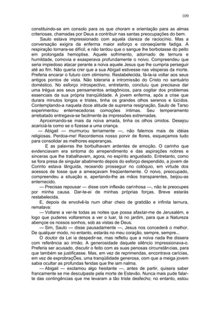 109

constituindo-se em consolo para os que choram e orientação para as almas
criteriosas, chamadas por Deus a contribuir nas santas preocupações do bem.
     Saulo estava impressionado com aquela clareza de raciocínio. Mas a
conversação exigira da enferma maior esforço e conseqüente fadiga. A
respiração tornara-se difícil, e não tardou que o sangue lhe borbotasse do peito
em prolongada hemoptise. Aquele sofrimento, adornado de ternura e
humildade, comovia e exasperava profundamente o noivo. Compreendeu que
seria impiedoso atacar perante a noiva aquele Jesus que lhe cumpria perseguir
até ao fim. Não queria crer que a sua Abigail estivesse nas vésperas da morte.
Preferia encarar o futuro com otimismo. Restabelecida, fá-la-ia voltar aos seus
antigos pontos de vista. Não toleraria a intromissão do Cristo no santuário
doméstico. No esforço introspectivo, entretanto, concluiu que precisava dar
uma trégua aos seus pensamentos antagônicos, para cogitar dos problemas
essenciais da sua própria tranqüilidade. A jovem enferma, após a crise que
durara minutos longos e tristes, tinha os grandes olhos serenos e lúcidos.
Contemplando-a naquela doce atitude de suprema resignação, Saulo de Tarso
experimentou enternecedoras comoções íntimas. Seu temperamento
arrebatado entregava-se facilmente às impressões extremadas.
     Aproximando-se mais da noiva amada, tinha os olhos úmidos. Desejou
acariciá-la como se o fizesse a uma criança.
    — Abigail — murmurou ternamente —, não falemos mais de idéias
religiosas. Perdoa-me! Recordemos nosso porvir de flores, esqueçamos tudo
para consolidar as melhores esperanças.
        E as palavras lhe borbulhavam ardentes de emoção. O carinho que
evidenciavam era sintoma do arrependimento e das aspirações nobres e
sinceras que lhe trabalhavam, agora, no espírito angustiado. Entretanto, como
se fora presa de singular abatimento depois do esforço despendido, a jovem de
Corinto estava lânguida, receando prosseguir no colóquio, em virtude dos
acessos de tosse que a ameaçavam freqüentemente. O noivo, preocupado,
compreendeu a situação e, apertando-lhe as mãos transparentes, beijou-as
enternecido.
     — Precisas repousar — disse com inflexão carinhosa —, não te preocupes
por minha causa. Dar-te-ei de minhas próprias forças. Breve estarás
restabelecida.
     E, depois de envolvê-la num olhar cheio de gratidão e infinita ternura,
rematava:
     — Voltarei a ver-te todas as noites que possa afastar-me de Jerusalém, e
logo que puderes voltaremos a ver o luar, lá no jardim, para que a Natureza
abençoe os nossos sonhos, sob as vistas de Deus.
     — Sim, Saulo — disse pausadamente —, Jesus nos concederá o melhor.
De qualquer modo, no entanto, estarás no meu coração, sempre, sempre...
     O doutor da Lei ia despedir-se, mas refletiu que a noiva nada lhe dissera
com referência ao irmão. A generosidade daquele silêncio impressionava-o.
Preferia ser acusado, discutir o feito com as suas penosas circunstâncias, para
que também se justificasse. Mas, em vez de reprimendas, encontrava carícias,
em vez de exprobraçÕes, uma tranqüilidade generosa, com que a meiga jovem
sabia ocultar as profundas feridas que lhe iam nalma.
     — Abigail — exclamou algo hesitante —, antes de partir, quisera saber
francamente se me desculpaste pela morte de Estevão. Nunca mais pude falar-
te das contingências que me levaram a tão triste desfecho; no entanto, estou
 