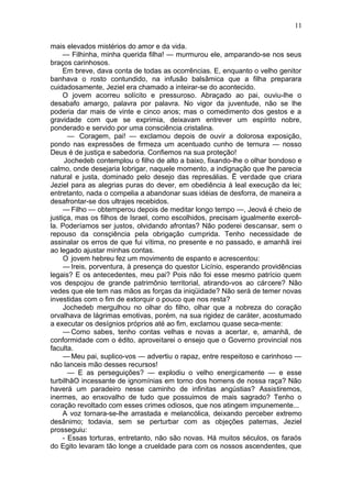 11

mais elevados mistérios do amor e da vida.
     — Filhinha, minha querida filha! — murmurou ele, amparando-se nos seus
braços carinhosos.
     Em breve, dava conta de todas as ocorrências. E, enquanto o velho genitor
banhava o rosto contundido, na infusão balsâmica que a filha preparara
cuidadosamente, Jeziel era chamado a inteirar-se do acontecido.
     O jovem acorreu solícito e pressuroso. Abraçado ao pai, ouviu-lhe o
desabafo amargo, palavra por palavra. No vigor da juventude, não se lhe
poderia dar mais de vinte e cinco anos; mas o comedimento dos gestos e a
gravidade com que se exprimia, deixavam entrever um espírito nobre,
ponderado e servido por uma consciência cristalina.
       — Coragem, pai! — exclamou depois de ouvir a dolorosa exposição,
pondo nas expressões de firmeza um acentuado cunho de ternura — nosso
Deus é de justiça e sabedoria. Confiemos na sua proteção!
      Jochedeb contemplou o filho de alto a baixo, fixando-lhe o olhar bondoso e
calmo, onde desejaria lobrigar, naquele momento, a indignação que lhe parecia
natural e justa, dominado pelo desejo das represálias. Ë verdade que criara
Jeziel para as alegrias puras do dever, em obediência à leal execução da lei;
entretanto, nada o compelia a abandonar suas idéias de desforra, de maneira a
desafrontar-se dos ultrajes recebidos.
     — Filho — obtemperou depois de meditar longo tempo —, Jeová é cheio de
justiça, mas os filhos de Israel, como escolhidos, precisam igualmente exercê-
la. Poderíamos ser justos, olvidando afrontas? Não poderei descansar, sem o
repouso da consçiência pela obrigação cumprida. Tenho necessidade de
assinalar os erros de que fui vítima, no presente e no passado, e amanhã irei
ao legado ajustar minhas contas.
     O jovem hebreu fez um movimento de espanto e acrescentou:
     — Ireis, porventura, à presença do questor Licínio, esperando providências
legais? E os antecedentes, meu pai? Pois não foi esse mesmo patrício quem
vos despojou de grande patrimônio territorial, atirando-vos ao cárcere? Não
vedes que ele tem nas mãos as forças da iniqüidade? Não será de temer novas
investidas com o fim de extorquir o pouco que nos resta?
     Jochedeb mergulhou no olhar do filho, olhar que a nobreza do coração
orvalhava de lágrimas emotivas, porém, na sua rigidez de caráter, acostumado
a executar os desígnios próprios até ao fim, exclamou quase seca-mente:
     — Como sabes, tenho contas velhas e novas a acertar, e, amanhã, de
conformidade com o édito, aproveitarei o ensejo que o Governo provincial nos
faculta.
     — Meu pai, suplico-vos — advertiu o rapaz, entre respeitoso e carinhoso —
não lanceis mão desses recursos!
       — E as perseguições? — explodiu o velho energicamente — e esse
turbilhãO incessante de ignomínias em torno dos homens de nossa raça? Não
haverá um paradeiro nesse caminho de infinitas angústias? Assistiremos,
inermes, ao enxovalho de tudo que possuimos de mais sagrado? Tenho o
coração revoltado com esses crimes odiosos, que nos atingem impunemente...
     A voz tornara-se-lhe arrastada e melancólica, deixando perceber extremo
desânimo; todavia, sem se perturbar com as objeções paternas, Jeziel
prosseguiu:
     - Essas torturas, entretanto, não são novas. Há muitos séculos, os faraós
do Egito levaram tão longe a crueldade para com os nossos ascendentes, que
 