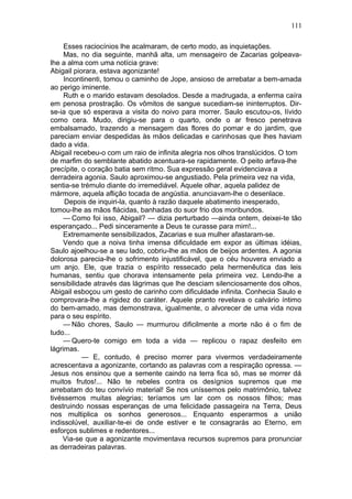 111

     Esses raciocínios lhe acalmaram, de certo modo, as inquietações.
     Mas, no dia seguinte, manhã alta, um mensageiro de Zacarias golpeava-
lhe a alma com uma notícia grave:
Abigail piorara, estava agonizante!
     Incontinenti, tomou o caminho de Jope, ansioso de arrebatar a bem-amada
ao perigo iminente.
     Ruth e o marido estavam desolados. Desde a madrugada, a enferma caíra
em penosa prostração. Os vômitos de sangue sucediam-se ininterruptos. Dir-
se-ia que só esperava a visita do noivo para morrer. Saulo escutou-os, lívido
como cera. Mudo, dirigiu-se para o quarto, onde o ar fresco penetrava
embalsamado, trazendo a mensagem das flores do pomar e do jardim, que
pareciam enviar despedidas às mãos delicadas e carinhosas que lhes haviam
dado a vida.
Abigail recebeu-o com um raio de infinita alegria nos olhos translúcidos. O tom
de marfim do semblante abatido acentuara-se rapidamente. O peito arfava-lhe
precípite, o coração batia sem ritmo. Sua expressão geral evidenciava a
derradeira agonia. Saulo aproximou-se angustiado. Pela primeira vez na vida,
sentia-se trémulo diante do irremediável. Aquele olhar, aquela palidez de
mármore, aquela aflição tocada de angústia. anunciavam-lhe o desenlace.
     Depois de inquiri-la, quanto à razão daquele abatimento inesperado,
tomou-lhe as mãos flácidas, banhadas do suor frio dos moribundos.
     — Como foi isso, Abigail? — dizia perturbado —ainda ontem, deixei-te tão
esperançado... Pedi sinceramente a Deus te curasse para mim!...
     Extremamente sensibilizados, Zacarias e sua mulher afastaram-se.
     Vendo que a noiva tinha imensa dificuldade em expor as últimas idéias,
Saulo ajoelhou-se a seu lado, cobriu-lhe as mãos de beijos ardentes. A agonia
dolorosa parecia-lhe o sofrimento injustificável, que o céu houvera enviado a
um anjo. Ele, que trazia o espírito ressecado pela hermenêutica das leis
humanas, sentiu que chorava intensamente pela primeira vez. Lendo-lhe a
sensibilidade através das lágrimas que lhe desciam silenciosamente dos olhos,
Abigail esboçou um gesto de carinho com dificuldade infinita. Conhecia Saulo e
comprovara-lhe a rigidez do caráter. Aquele pranto revelava o calvário íntimo
do bem-amado, mas demonstrava, igualmente, o alvorecer de uma vida nova
para o seu espírito.
     — Não chores, Saulo — murmurou dificilmente a morte não é o fim de
tudo...
     — Quero-te comigo em toda a vida — replicou o rapaz desfeito em
lágrimas.
           — E, contudo, é preciso morrer para vivermos verdadeiramente
acrescentava a agonizante, cortando as palavras com a respiração opressa. —
Jesus nos ensinou que a semente caindo na terra fica só, mas se morrer dá
muitos frutos!... Não te rebeles contra os desígnios supremos que me
arrebatam do teu convívio material! Se nos uníssemos pelo matrimônio, talvez
tivéssemos muitas alegrias; teríamos um lar com os nossos filhos; mas
destruindo nossas esperanças de uma felicidade passageira na Terra, Deus
nos multiplica os sonhos generosos... Enquanto esperarmos a união
indissolúvel, auxiliar-te-ei de onde estiver e te consagrarás ao Eterno, em
esforços sublimes e redentores...
    Via-se que a agonizante movimentava recursos supremos para pronunciar
as derradeiras palavras.
 