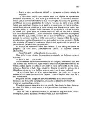 112

     — Quem te deu semelhantes idéias? — perguntou o jovem ralado de
         angústia.
          - Esta noite, depois que partiste, senti que alguém se aproximava
enchendo o quarto de luz... Era Jeziel que vinha ver-me... Ao avistá-lo, lembrei-
me de Jesus no inefável mistério da sua ressurreição. Anunciou-me que Deus
santificava os nossos propósitos de ventura, mas que eu seria levada ainda
hoje à vida espiritual. Ensinou-me a quebrar o egoísmo de minhalma, encheu-
me de bom ânimo e trouxe-me a grata nova de que Jesus ama-te muito, tem
esperanças em ti!... Refleti, então, que seria útil entregar-me jubilosa às mãos
da morte, pois, quem sabe, se ficasse no mundo não iria perturbar a missão
que o Salvador te destinou... Jeziel afirmou que nós te ajudaremos de um plano
mais alto! Por que, então, deixarei de ser tua companheira?... Seguirei teus
passos no caminho, levar-te-ei onde se encontrem nossos irmãos do mundo,
em abandono, auxiliarei teus raciocínios a descobrir sempre a verdade!... Ainda
não aceitaste o Evangelho, mas Jesus é bom e terá algum meio de nos unir os
pensamentos na verdadeira compreensão!...
     O esforço da moribunda havia sido imenso. A voz extinguira-se-lhe na
garganta. De seus olhos, profundamente lúcidos, as lágrimas corriam
abundantes.
     — Abigail! Abigail! — gritava Saulo desesperado.
     Mas, após longos minutos de angustiosa ansiedade, ela dizia num arranco
supremo:
     — Jeziel já veio ... buscar-me...
     Instintivamente, Saulo compreendeu que era chegado o momento fatal. Em
vão chamou pela moribunda, cujos olhos se empanavam; debalde lhe beijou as
mãos geladas, agora cobertas de um palor de neve translúcida. Como louco,
gritou por Zacarias e Ruth. Esta, soluçante, desfeita em pranto, abraçou-se a
Abigail que, desde a morte do filho, resumia todo o seu tesouro maternal.
       A agonizante fixou o olhar, respectivamente, em cada um, como a
evidenciar amoroso agradecimento. Depois... uma só lágrima silenciosa foi o
seu último adeus.
     Do jardim próximo chegavam perfumes brandos; o céu crepuscular
tonalizava-se de nuvens aurifulgentes, enquanto os pássaros em recolhida
cruzavam os ares alegremente...
     Pesada amargura abatera-se sobre a mansão da estrada de Jope. Alara-se
ao céu a filha dileta, a noiva amada, a amiga carinhosa das flores e dos
passarinhos.
     Saulo de Tarso ali se deixou ficar mudo, estarrecido enquanto Ruth, lavada
em lágrimas, cobria de rosas a morta adorada, que parecia dormir.
 