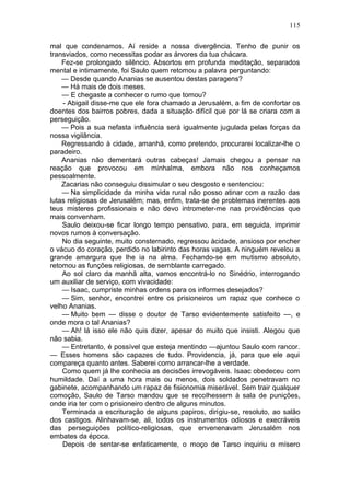 115

mal que condenamos. Aí reside a nossa divergência. Tenho de punir os
transviados, como necessitas podar as árvores da tua chácara.
    Fez-se prolongado silêncio. Absortos em profunda meditação, separados
mental e intimamente, foi Saulo quem retomou a palavra perguntando:
    — Desde quando Ananias se ausentou destas paragens?
    — Há mais de dois meses.
    — E chegaste a conhecer o rumo que tomou?
    - Abigail disse-me que ele fora chamado a Jerusalém, a fim de confortar os
doentes dos bairros pobres, dada a situação difícil que por lá se criara com a
perseguição.
    — Pois a sua nefasta influência será igualmente jugulada pelas forças da
nossa vigilância.
    Regressando à cidade, amanhã, como pretendo, procurarei localizar-lhe o
paradeiro.
    Ananias não dementará outras cabeças! Jamais chegou a pensar na
reação que provocou em minhalma, embora não nos conheçamos
pessoalmente.
    Zacarias não conseguiu dissimular o seu desgosto e sentenciou:
    — Na simplicidade da minha vida rural não posso atinar com a razão das
lutas religiosas de Jerusalém; mas, enfim, trata-se de problemas inerentes aos
teus misteres profissionais e não devo intrometer-me nas providências que
mais convenham.
    Saulo deixou-se ficar longo tempo pensativo, para, em seguida, imprimir
novos rumos à conversação.
    No dia seguinte, muito consternado, regressou àcidade, ansioso por encher
o vácuo do coração, perdido no labirinto das horas vagas. A ninguém revelou a
grande amargura que lhe ia na alma. Fechando-se em mutismo absoluto,
retomou as funções religiosas, de semblante carregado.
    Ao sol claro da manhã alta, vamos encontrá-lo no Sinédrio, interrogando
um auxiliar de serviço, com vivacidade:
    — Isaac, cumpriste minhas ordens para os informes desejados?
    — Sim, senhor, encontrei entre os prisioneiros um rapaz que conhece o
velho Ananias.
    — Muito bem — disse o doutor de Tarso evidentemente satisfeito —, e
onde mora o tal Ananias?
    — Ah! lá isso ele não quis dizer, apesar do muito que insisti. Alegou que
não sabia.
    — Entretanto, é possível que esteja mentindo —ajuntou Saulo com rancor.
— Esses homens são capazes de tudo. Providencia, já, para que ele aqui
compareça quanto antes. Saberei como arrancar-lhe a verdade.
    Como quem já lhe conhecia as decisões irrevogáveis. Isaac obedeceu com
humildade. Daí a uma hora mais ou menos, dois soldados penetravam no
gabinete, acompanhando um rapaz de fisionomia miserável. Sem trair qualquer
comoção, Saulo de Tarso mandou que se recolhessem à sala de punições,
onde iria ter com o prisioneiro dentro de alguns minutos.
    Terminada a escrituração de alguns papiros, dirigiu-se, resoluto, ao salão
dos castigos. Alinhavam-se, ali, todos os instrumentos odiosos e execráveis
das perseguições político-religiosas, que envenenavam Jerusalém nos
embates da época.
    Depois de sentar-se enfaticamente, o moço de Tarso inquiriu o mísero
 