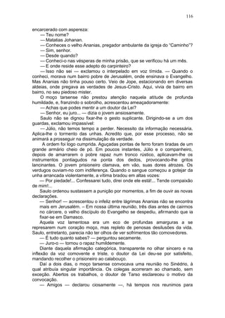 116

encarcerado com aspereza:
     — Teu nome?
     — Matatias Johanan.
     — Conheces o velho Ananias, pregador ambulante da igreja do “Caminho”?
     — Sim, senhor.
     — Desde quando?
     — Conheci-o nas vésperas de minha prisão, que se verificou há um mês.
     — E onde reside esse adepto do carpinteiro?
     — Isso não sei — exclamou o interpelado em voz tímida. — Quando o
conheci, morava num bairro pobre de Jerusalém, onde ensinava o Evangelho.
Mas Ananias não tinha pouso certo. Veio de Jope, estacionando em diversas
aldeias, onde pregava as verdades de Jesus-Cristo. Aqui, vivia de bairro em
bairro, no seu piedoso mister.
     O moço tarsense não prestou atenção naquela atitude de profunda
humildade, e, franzindo o sobrolho, acrescentou ameaçadoramente:
     — Achas que podes mentir a um doutor da Lei?
     — Senhor, eu juro... — dizia o jovem ansiosamente.
     Saulo não se dignou fixar-lhe o gesto suplicante. Dirigindo-se a um dos
guardas, exclamou impassível:
     — Júlio, não temos tempo a perder. Necessito da informação necessária.
Aplica-lhe o tormento das unhas. Acredito que, por esse processo, não se
animará a prosseguir na dissimulação da verdade.
       A ordem foi logo cumprida. Aguçadas pontas de ferro foram tiradas de um
grande armário cheio de pó. Em poucos instantes, Júlio e o companheiro,
depois de amarrarem o pobre rapaz num tronco rústico, aplicavam-lhe os
instrumentos pontiagudos na ponta dos dedos, provocando-lhe gritos
lancinantes. O jovem prisioneiro clamava, em vão, suas dores atrozes. Os
verdugos ouviam-no com indiferença. Quando o sangue começou a gotejar da
unha arrancada violentamente, a vítima bradou em altas vozes:
     — Por piedade!... Confessarei tudo, direi onde ele está!... Tende compaixão
de mim!...
     Saulo ordenou sustassem a punição por momentos, a fim de ouvir as novas
declarações.
     — Senhor! — acrescentou o infeliz entre lágrimas Ananias não se encontra
     mais em Jerusalém. – Em nossa última reunião, três dias antes de cairmos
     no cárcere, o velho discípulo do Evangelho se despediu, afirmando que ia
     fixar-se em Damasco.
     Aquela voz lamentosa era um eco de profundas amarguras a se
represarem num coração moço, mas repleto de penosas desilusões da vida.
Saulo, entretanto, parecia não ter olhos de ver sofrimentos tão comovedores.
     — É tudo quanto sabes? — perguntou secamente.
     — Juro-o — tornou o rapaz humildemente.
     Diante daquela afirmação categórica, transparente no olhar sincero e na
inflexão da voz comovente e triste, o doutor da Lei deu-se por satisfeito,
mandando recolher o prisioneiro ao calabouço.
     Daí a dois dias, o moço tarsense convocava uma reunião no Sinédrio, à
qual atribuía singular importância. Os colegas acorreram ao chamado, sem
exceção. Abertos os trabalhos, o doutor de Tarso esclareceu o motivo da
convocação.
     — Amigos — declarou ciosamente —, há tempos nos reunimos para
 