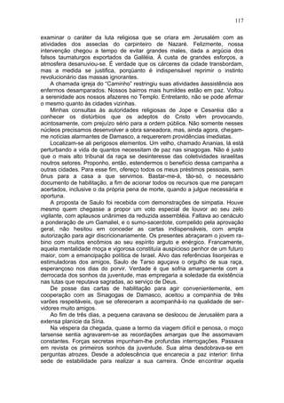 117

examinar o caráter da luta religiosa que se criara em Jerusalém com as
atividades dos asseclas do carpinteiro de Nazaré. Felizmente, nossa
intervenção chegou a tempo de evitar grandes males, dada a argúcia dos
falsos taumaturgos exportados da Galiléia. Á custa de grandes esforços, a
atmosfera desanuviou-se. É verdade que os cárceres da cidade transbordam,
mas a medida se justifica, porqüanto é indispensável reprimir o instinto
revolucionário das massas ignorantes.
     A chamada igreja do “Caminho” restringiu suas atividades àassistência aos
enfermos desamparados. Nossos bairros mais humildes estão em paz. Voltou
a serenidade aos nossos afazeres no Templo. Entretanto, não se pode afirmar
o mesmo quanto às cidades vizinhas.
     Minhas consultas às autoridades religiosas de Jope e Cesaréia dão a
conhecer os distúrbios que os adeptos do Cristo vêm provocando,
acintosamente, com prejuízo sério para a ordem pública. Não somente nesses
núcleos precisamos desenvolver a obra saneadora, mas, ainda agora, chegam-
me notícias alarmantes de Damasco, a requererem providências imediatas.
     Localizam-se ali perigosos elementos. Um velho, chamado Ananias, lá está
perturbando a vida de quantos necessitam de paz nas sinagogas. Não é justo
que o mais alto tribunal da raça se desinteresse das coletividades israelitas
noutros setores. Proponho, então, estendermos o benefício dessa campanha a
outras cidades. Para esse fim, ofereço todos os meus préstimos pessoais, sem
ônus para a casa a que servimos. Bastar-me-á, tão-só, o necessário
documento de habilitação, a fim de acionar todos os recursos que me pareçam
acertados, inclusive o da própria pena de morte, quando a julgue necessária e
oportuna.
     A proposta de Saulo foi recebida com demonstrações de simpatia. Houve
mesmo quem chegasse a propor um voto especial de louvor ao seu zelo
vigilante, com aplausos unânimes da reduzida assembléia. Faltava ao cenáculo
a ponderação de um Gamaliel, e o sumo-sacerdote, compelido pela aprovação
geral, não hesitou em conceder as cartas indispensáveis, com ampla
autorização para agir discricionariamente. Os presentes abraçaram o jovem ra-
bino com muitos encômios ao seu espírito arguto e enérgico. Francamente,
aquela mentalidade moça e vigorosa constituía auspicioso penhor de um futuro
maior, com a emancipação política de Israel. Alvo das referências lisonjeiras e
estimuladoras dos amigos, Saulo de Tarso aguçava o orgulho de sua raça,
esperançoso nos dias do porvir. Verdade é que sofria amargamente com a
derrocada dos sonhos da juventude, mas empregaria a soledade da existência
nas lutas que reputava sagradas, ao serviço de Deus.
     De posse das cartas de habilitação para agir convenientemente, em
cooperação com as Sinagogas de Damasco, aceitou a companhia de três
varões respeitáveis, que se ofereceram a acompanhá-lo na qualidade de ser-
vidores muito amigos.
     Ao fim de três dias, a pequena caravana se deslocou de Jerusalém para a
extensa planície da Síria.
     Na véspera da chegada, quase a termo da viagem difícil e penosa, o moço
tarsense sentia agravarem-se as recordações amargas que lhe assomavam
constantes. Forças secretas impunham-lhe profundas interrogações. Passava
em revista os primeiros sonhos da juventude. Sua alma desdobrava-se em
perguntas atrozes. Desde a adolescência que encarecia a paz interior: tinha
sede de estabilidade para realizar a sua carreira. Onde encontrar aquela
 