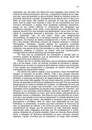 118

serenidade, que, tão cedo, fora objeto das suas cogitações mais íntimas? Os
mestres de Israel preconizavam, para isso, a observância integral da Lei. Mais
que tudo, havia ele guardado os seus princípios. Desde os impulsos iniciais da
juventude, abominava o pecado. Consagrara-se ao ideal de servir a Deus com
todas as suas forças. Não hesitara na execução de tudo que considerava
dever, ante as ações mais violentas e rudes. Se era incontestável que tinha
inúmeros admiradores e amigos, tinha igualmente poderosos adversários,
graças ao seu caráter inflexível no cumprimento das obrigações que
considerava sagradas. Onde, então, a paz espiritual que tanto almejava nos
esforços comuns? Por mais energias que despendesse, via-se como um labo-
ratório de inquietações dolorosas e profundas. Sua vida assinalava-se por
idéias poderosas, mas, no seu íntimo, lutava com antagonismos
irreconciliáveis. As noções da Lei de Moisés pareciam não lhe bastar à sede
devoradora. Os enigmas do destino empolgavam-lhe a mente. O mistério da
dor e dos destinos diferenciais crivava-o de enigmas insolúveis e sombrias
interrogações. Entretanto, aqueles adeptos do carpinteiro crucificado
ostentavam uma serenidade desconhecida! A alegação de ignorância dos
problemas mais graves da vida não prevalecia no caso, pois Estevão era uma
inteligência poderosa e mostrara, ao morrer, uma paz impressionante,
acompanhada de valores espirituais que infundiam assombro.
       Por mais que os companheiros lhe chamassem a atenção para os
primeiros quadros de Damasco, que se desenhavam ao longe, Saulo não
conseguia forrar-se ao solilóquio sombrio.
       Parecia não ver os camelos resignados, que se arrastavam pesadamente
sob o sol de brasas, a pino, do meio-dia. Embalde foi convidado à refeição.
Detendo-se por minutos num pequeno oásis delicioso, esperou que terminasse
o leve repasto dos companheiros e prosseguiu na marcha, absorvido pela
intensidade dos pensamentos íntimos.
       Ele próprio não saberia explicar o que se passava. Suas reminiscências
atingiam os períodos da primeira infância. Todo o seu passado laborioso
aclarava-se, nitidamente, naquele exame introspectivo. Dentre todas as figuras
familiares, a lembrança de Estevão e de Abigail destacava-se, como a solicitá-
lo para mais fortes interrogações. Por que haviam adquirido, os dois irmãos de
Corinto, tal ascendência em todos os problemas do seu ego? Por que esperava
Abigail através de todas as estradas da mocidade, na idealização de uma vida
pura? Recordava os amigos mais eminentes, e em nenhum deles encontrou
qualidades morais semelhantes às daquele jovem pregador do “Caminho”, que
afrontara a sua autoridade político-religiosa, diante de Jerusalém em peso,
desdenhando a humilhação e a morte, para morrer depois, abençoando-lhe as
resoluções iníquas e implacáveis. Que força os unira nos labirintos do mundo,
para que o seu coração nunca mais os esquecesse? A verdade dolorosa é que
se encontrava sem paz interior, não obstante a conquista e gozo de todas as
prerrogativas e privilégios, entre os vultos mais destacados da sua raça.
Enfileirava, no pensamento, as jovens que havia conhecido no transcurso da
vida, as afeiçoadas da infância, e em nenhuma podia encontrar as mesmas
características de Abigail, que lhe adivinhava os mais recônditos desejos.
Atormentado pelas indagações profundas que lhe assoberbavam a mente,
pareceu despertar de um grande pesadelo. Devia ser meio-dia. Muito distante
ainda, a paisagem de Damasco apresentava os seus contornos: pomares
espessos, cúpulas cinzentas que se esboçavam ao longe. Bem montado,
 