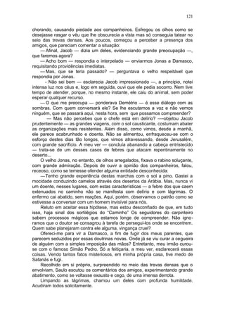 121

chorando, causando piedade aos companheiros. Esfregou os olhos como se
desejasse rasgar o véu que lhe obscurecia a vista mas só conseguia tatear no
seio das trevas densas. Aos poucos, começou a perceber a presença dos
amigos, que pareciam comentar a situação:
    — Afinal, Jacob — dizia um deles, evidenciando grande preocupação —,
que faremos agora?
    — Acho bom — respondia o interpelado — enviarmos Jonas a Damasco,
requisitando providências imediatas.
    — Mas, que se teria passado? — perguntava o velho respeitável que
respondia por Jonas.
       - Não sei bem — esclarecia Jacob impressionado —, a princípio, notei
intensa luz nos céus e, logo em seguida, ouvi que ele pedia socorro. Nem tive
tempo de atender, porque, no mesmo instante, ele caiu do animal, sem poder
esperar qualquer recurso.
    — O que me preocupa — ponderava Demétrio — é esse diálogo com as
sombras. Com quem conversará ele? Se lhe escutamos a voz e não vemos
ninguém, que se passará aqui, nesta hora, sem que possamos compreender?
        — Mas não percebes que o chefe está em delírio? —-objetou Jacob
prudentemente — as grandes viagens, com o sol causticante, costumam abater
as organizações mais resistentes. Além disso, como vimos, desde a manhã,
ele parece acabrunhado e doente. Não se alimentou, enfraqueceu-se com o
esforço destes dias tão longos, que vimos atravessando, desde Jerusalém,
com grande sacrifício. A meu ver — concluía abanando a cabeça entristecido
— trata-se de um desses casos de febres que atacam repentinamente no
deserto...
     O velho Jonas, no entanto, de olhos arregalados, fixava o rabino soluçante,
com grande admiração. Depois de ouvir a opinião dos companheiros, falou,
receoso, como se temesse ofender alguma entidade desconhecida:
     —Tenho grande experiência destas marchas com o sol a pino. Gastei a
mocidade conduzindo camelos através dos desertos da Arábia. Mas, nunca vi
um doente, nesses lugares, com estas características — a febre dos que caem
extenuados no caminho não se manifesta com delírio e com lágrimas. O
enfermo cai abatido, sem reações. Aqui, porém, observamos o patrão como se
estivesse a conversar com um homem invisível para nós.
     Reluto em aceitar essa hipótese, mas estou desconfiado de que, em tudo
isso, haja sinal dos sortilégios do “Caminho” Os seguidores do carpinteiro
sabem processos mágicos que estamos longe de compreender. Não igno-
ramos que o doutor se consagrou à tarefa de persegui-los onde se encontrem.
Quem sabe planejaram contra ele alguma, vingança cruel?
     Ofereci-me para vir a Damasco, a fim de fugir dos meus parentes, que
parecem seduzidos por essas doutrinas novas. Onde já se viu curar a cegueira
de alguém com a simples imposição das mãos? Entretanto, meu irmão curou-
se com o famoso Simão Pedro. Só a feitiçaria, a meu ver, esclarecerá essas
coisas. Vendo tantos fatos misteriosos, em minha própria casa, tive medo de
Satanás e fugi.
     Recolhido em si próprio, surpreendido no meio das trevas densas que o
envolviam, Saulo escutou os comentários dos amigos, experimentando grande
abatimento, como se voltasse exausto e cego, de uma imensa derrota.
     Limpando as lágrimas, chamou um deles com profunda humildade.
Acudiram todos solicitamente.
 