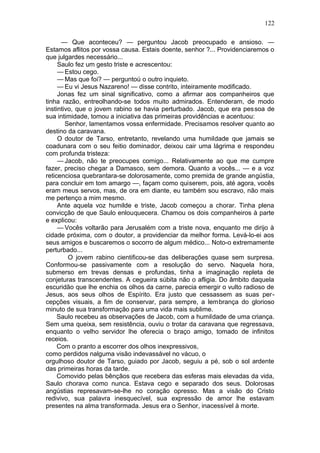 122

      — Que aconteceu? — perguntou Jacob preocupado e ansioso. —
Estamos aflitos por vossa causa. Estais doente, senhor ?... Providenciaremos o
que julgardes necessário...
     Saulo fez um gesto triste e acrescentou:
     — Estou cego.
     — Mas que foi? — perguntoú o outro inquieto.
     — Eu vi Jesus Nazareno! — disse contrito, inteiramente modificado.
     Jonas fez um sinal significativo, como a afirmar aos companheiros que
tinha razão, entreolhando-se todos muito admirados. Entenderam, de modo
instintivo, que o jovem rabino se havia perturbado. Jacob, que era pessoa de
sua intimidade, tomou a iniciativa das primeiras providências e acentuou:
        Senhor, lamentamos vossa enfermidade. Precisamos resolver quanto ao
destino da caravana.
     O doutor de Tarso, entretanto, revelando uma humildade que jamais se
coadunara com o seu feitio dominador, deixou cair uma lágrima e respondeu
com profunda tristeza:
     — Jacob, não te preocupes comigo... Relativamente ao que me cumpre
fazer, preciso chegar a Damasco, sem demora. Quanto a vocês... — e a voz
reticenciosa quebrantara-se dolorosamente, como premida de grande angústia,
para concluir em tom amargo —, façam como quiserem, pois, até agora, vocês
eram meus servos, mas, de ora em diante, eu também sou escravo, não mais
me pertenço a mim mesmo.
     Ante aquela voz humilde e triste, Jacob começou a chorar. Tinha plena
convicção de que Saulo enlouquecera. Chamou os dois companheiros à parte
e explicou:
     — Vocês voltarão para Jerusalém com a triste nova, enquanto me dirijo à
cidade próxima, com o doutor, a providenciar da melhor forma. Levá-lo-ei aos
seus amigos e buscaremos o socorro de algum médico... Noto-o extremamente
perturbado...
         O jovem rabino cientificou-se das deliberações quase sem surpresa.
Conformou-se passivamente com a resolução do servo. Naquela hora,
submerso em trevas densas e profundas, tinha a imaginação repleta de
conjeturas transcendentes. A cegueira súbita não o afligia. Do âmbito daquela
escuridão que lhe enchia os olhos da carne, parecia emergir o vulto radioso de
Jesus, aos seus olhos de Espírito. Era justo que cessassem as suas per-
cepções visuais, a fim de conservar, para sempre, a lembrança do glorioso
minuto de sua transformação para uma vida mais sublime.
     Saulo recebeu as observações de Jacob, com a humildade de uma criança.
Sem uma queixa, sem resistência, ouviu o trotar da caravana que regressava,
enquanto o velho servidor lhe oferecia o braço amigo, tomado de infinitos
receios.
     Com o pranto a escorrer dos olhos inexpressivos,
como perdidos nalguma visão indevassável no vácuo, o
orgulhoso doutor de Tarso, guiado por Jacob, seguiu a pé, sob o sol ardente
das primeiras horas da tarde.
     Comovido pelas bênçãos que recebera das esferas mais elevadas da vida,
Saulo chorava como nunca. Estava cego e separado dos seus. Dolorosas
angústias represavam-se-lhe no coração opresso. Mas a visão do Cristo
redivivo, sua palavra inesquecível, sua expressão de amor lhe estavam
presentes na alma transformada. Jesus era o Senhor, inacessível à morte.
 