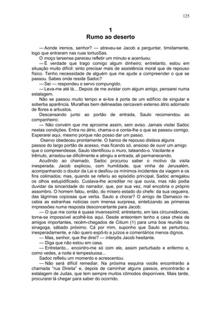 125


                                 1
                           Rumo ao deserto
     — Aonde iremos, senhor? — atreveu-se Jacob a perguntar, timidamente,
logo que entraram nas ruas tortuoSas.
     O moço tarsense pareceu refletir um minuto e acentuou:
     — É verdade que trago comigo algum dinheiro; entretanto, estou em
situação muito difícil: sinto precisar mais de assistência moral que de repouso
físico. Tenho necessidade de alguém que me ajude a compreender o que se
passou. Sabes onde reside Sadoc?
     — Sei — respondeu o servo compungido.
     — Leva-me até lá... Depois de me avistar com algum amigo, pensarei numa
estalagem.
     Não se passou muito tempo e ei-los à porta de um edifício de singular e
soberba aparência. Muralhas bem delineadas cercavam extenso átrio adornado
de flores e arbustos.
     Descansando junto ao portão de entrada, Saulo recomendou ao
companheiro:
     — Não convém que me aproxime assim, sem aviso. Jamais visitei Sadoc
nestas condições. Entra no átrio, chama-o e conta-lhe o que se passou comigo.
Esperarei aqui, mesmo porque não posso dar um passo.
     Oservo obedeceu prontamente. O banco de repouso distava alguns
passos do largo portão de acesso, mas ficando só, ansioso de ouvir um amigo
que o compreendesse, Saulo identificou o muro, tateando-o. Vacilante e
trêmulo, arrastou-se dificilmente e atingiu a entrada, ali permanecendo.
     Acudindo ao chamado, Sadoc procurou saber o motivo da visita
inesperada. Jacob explicou, com humildade, que vinha de Jerusalém,
acompanhando o doutor da Lei e desfiou os mínimos incidentes da viagem e os
fins colimados; mas, quando se referiu ao episódio principal, Sadoc arregalou
os olhos estupidificado. Custava-lhe acreditar no que ouvia, mas não podia
duvidar da sinceridade do narrador, que, por sua vez, mal encobria o próprio
assombro. O homem falou, então, do mísero estado do chefe: da sua cegueira,
das lágrimas copiosas que vertia. Saulo a chorar? O amigo de Damasco re-
cebia as estranhas notícias com imensa surpresa, sintetizando as primeiras
impressões numa resposta desconcertante para Jacob:
     — O que me conta é quase inverossímil; entretanto, em tais circunstâncias,
torna-se impossível acolhê-los aqui. Desde anteontem tenho a casa cheia de
amigos importantes, recém-chegados de Citium (1) para uma boa reunião na
sinagoga, sábado próximo. Cá por mim, suponho que Saulo se perturbou,
inesperadamente, e não quero expô-lo a juízos e comentários menos dignos.
     — Mas, senhor, que lhe direi? — interpôs Jacob hesitante.
     — Diga que não estou em casa.
     — Entretanto... encontro-me só com ele, assim perturbado e enfermo e,
como vedes, a noite é tempestuosa...
     Sadoc refletiu um momento e acrescentou:
     — Não será difícil remediar. Na próxima esquina vocês encontrarão a
chamada “rua Direita” e, depois de caminhar alguns passos, encontrarão a
estalagem de Judas, que tem sempre muitos cômodos disponíveis. Mais tarde,
procurarei lá chegar para saber do ocorrido.
 