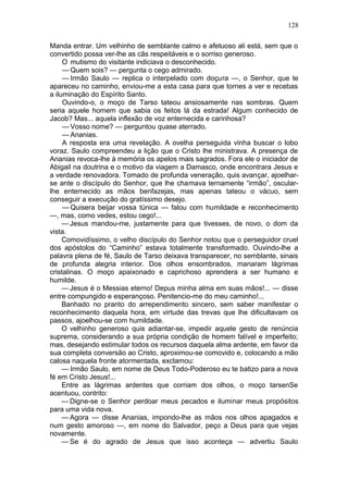 128

Manda entrar. Um velhinho de semblante calmo e afetuoso ali está, sem que o
convertido possa ver-lhe as cãs respeitáveis e o sorriso generoso.
     O mutismo do visitante indiciava o desconhecido.
     — Quem sois? — pergunta o cego admirado.
     — Irmão Saulo — replica o interpelado com doçura —, o Senhor, que te
apareceu no caminho, enviou-me a esta casa para que tornes a ver e recebas
a iluminação do Espírito Santo.
     Ouvindo-o, o moço de Tarso tateou ansiosamente nas sombras. Quem
seria aquele homem que sabia os feitos lá da estrada! Algum conhecido de
Jacob? Mas... aquela inflexão de voz enternecida e carinhosa?
     — Vosso nome? — perguntou quase aterrado.
     — Ananias.
     A resposta era uma revelação. A ovelha perseguida vinha buscar o lobo
voraz. Saulo compreendeu a lição que o Cristo lhe ministrava. A presença de
Ananias revoca-lhe à memória os apelos mais sagrados. Fora ele o iniciador de
Abigail na doutrina e o motivo da viagem a Damasco, onde encontrara Jesus e
a verdade renovadora. Tomado de profunda veneração, quis avançar, ajoelhar-
se ante o discípulo do Senhor, que lhe chamava ternamente “irmão”, oscular-
lhe enternecido as mãos benfazejas, mas apenas tateou o vácuo, sem
conseguir a execução do gratíssimo desejo.
     — Quisera beijar vossa túnica — falou com humildade e reconhecimento
—, mas, como vedes, estou cego!...
     — Jesus mandou-me, justamente para que tivesses, de novo, o dom da
vista.
     Comovidíssimo, o velho discípulo do Senhor notou que o perseguidor cruel
dos apóstolos do “Caminho” estava totalmente transformado. Ouvindo-lhe a
palavra plena de fé, Saulo de Tarso deixava transparecer, no semblante, sinais
de profunda alegria interior. Dos olhos ensombrados, manaram lágrimas
cristalinas. O moço apaixonado e caprichoso aprendera a ser humano e
humilde.
     — Jesus é o Messias eterno! Depus minha alma em suas mãos!... — disse
entre compungido e esperançoso. Penitencio-me do meu caminho!...
     Banhado no pranto do arrependimento sincero, sem saber manifestar o
reconhecimento daquela hora, em virtude das trevas que lhe dificultavam os
passos, ajoelhou-se com humildade.
     O velhinho generoso quis adiantar-se, impedir aquele gesto de renúncia
suprema, considerando a sua própria condição de homem falível e imperfeito;
mas, desejando estimular todos os recursos daquela alma ardente, em favor da
sua completa conversão ao Cristo, aproximou-se comovido e, colocando a mão
calosa naquela fronte atormentada, exclamou:
     — Irmão Saulo, em nome de Deus Todo-Poderoso eu te batizo para a nova
fé em Cristo Jesus!...
     Entre as lágrimas ardentes que corriam dos olhos, o moço tarsenSe
acentuou, contrito:
     — Digne-se o Senhor perdoar meus pecados e iluminar meus propósitos
para uma vida nova.
     — Agora — disse Ananias, impondo-lhe as mãos nos olhos apagados e
num gesto amoroso —, em nome do Salvador, peço a Deus para que vejas
novamente.
     — Se é do agrado de Jesus que isso aconteça — advertiu Saulo
 