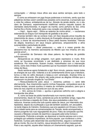 129

compungido —‘ ofereço meus olhos aos seus santos serviços, para todo o
sempre.
    E como se entrassem em jogo forças poderosas e invisíveis, sentiu que das
pálpebras doridas caíam substâncias pesadas como escamas, à proporção que
a vista lhe voltava, embebendo-se de luz. Através da janela aberta, viu o céu
claro de Damasco, experimentando indefinível ventura naquele oceano de
claridades deslumbrantes. A aragem da manhã, como perfume do Sol, vinha
banhar-lhe a fronte, traduzindo para o seu coração uma bênção de Deus.
     — Vejo!... Agora vejo!... Glória ao redentor de minha alma!... — exclamava
estendendo os braços num transporte de gratidão e de amor.
     Ananias também não se conteve mais; em face daquela prova inaudita da
misericórdia de Jesus, o velho discípulo do Evangelho abraçou-se ao jovem de
Tarso, a chorar de reconhecimento a Deus pelos favores recebidos. Trêmulo
de alegria, levantou-o em seus braços generosos, amparando-lhe a alma
surpreendida e perturbada de júbilo.
     — Irmão Saulo — disse pressuroso —, este é o nosso grande dia;
abracemo-nos na memória sacrossanta do Mestre que nos irmanou em seu
grande amor!...
     O convertido de Damasco não disse palavra. As lágrimas de gratidão
sufocavam-no.
     Abraçando-se ao antigo pregador, num gesto expressivo e mudo, fê-lo
como se houvesse encontrado o pai dedicado e amoroso da sua nova
existência. Por momentos, ficaram mudos, maravilhados com a intervenção
divina, como dois irmãos muito queridos que se houvessem reconciliado sob as
vistas de Deus.
     Saulo sentia-se agora fortalecido e ágil. Num minuto, pareceu reaver todas
as energias de sua vida. Voltando a si do contentamento divino que o felicitava,
tomou a mão do velho discípulo e beijou-a com veneração. Ananias tinha os
olhos rasos de pranto. Ele próprio não podia prever as alegrias infinitas que o
esperavam na pensão singela da “rua Direita”.
     — Ressuscitastes-me para Jesus — exclamou jubiloso —; serei dele
eternamente. Sua misericórdia suprirá minhas fraquezas, compadecer-se-á de
minhas feridas, enviará auxílios à miséria de minhalma pecadora, para que a
lama do meu espírito se converta em ouro do seu amor.
      — Sim, somos do Cristo — ajuntou o generoso velhinho com a alegria a
transbordar dos olhos.
     E, como se fosse de súbito transformado num menino ávido de
ensinamentos, Saulo de Tarso, sentando-se junto do benfeitor amigo, rogou-lhe
todos os informes a respeito do Cristo, dos seus postulados e atos imor-
redouros. Ananias contou-lhe tudo quanto sabia de Jesus, por intermédio dos
Apóstolos, depois da crucificação a que ele também assistira, em Jerusalém,
na tarde trágica do Calvário. Esclareceu que era sapateiro em Emaús e tinha
ido à cidade santa para as comemorações do Templo, tendo acompanhado o
drama pungente nas ruas regurgitantes de povo. Falou da compaixão que lhe
causara o Messias coroado de espinhos e apupado pela turba furiosa e
inconsciente. Profunda a emoção, ao descrever a marcha penosa com a cruz,
protegido por soldados impiedosos, da fúria popular, que vociferava o crime
hediondo. Curioso pelo desenrolar dos acontecimentos, seguira o condenado
até ao monte. Da cruz do martírio, Jesus lançára-lhe um olhar inesquecível.
Para o seu espírito, aquele olhar traduzia um chamamento sagrado, que era
 