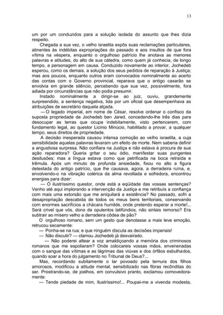 13



um por um conduzidos para a solução isolada do assunto que lhes dizia
respeito.
     Chegada a sua vez, o velho israelita expôs suas reclamações particulares,
atinentes às indébitas expropriações do passado e aos insultos de que fora
vítima na véspera, enquanto o orgulhoso patrício lhe anotava as menores
palavras e atitudes, do alto de sua cátedra, como quem já conhecia, de longo
tempo, a personagem em causa. Conduzido novamente ao interior, Jochedeb
esperou, como os demais, a solução dos seus pedidos de reparação à Justiça;
mas aos poucos, enquanto outros eram convocados nominalmente ao acerto
das contas com o Governo provincial, reparava que o antigo casarão se
envolvia em grande silêncio, percebendo que sua vez, possivelmente, fora
adiada por circunstâncias que não podia presumir.
     Instado nominalmente a dirigir-se ao juiz, ouviu, grandemente
surpreendido, a sentença negativa, lida por um oficial que desempenhava as
atribuições de secretário daquela alçada.
      — O legado imperial, em nome de César, resolve ordenar o confisco da
suposta propriedade de Jochedeb ben Jared, concedendo-lhe três dias para
desocupar as terras que ocupa indebitamente, visto pertencerem, com
fundamento legal, ao questor Licinio Minúcio, habilitado a provar, a qualquer
tempo, seus direitos de propriedade.
      A decisão inesperada causou intensa comoção ao velho israelita, a cuja
sensibilidade aquelas palavras levaram um efeito de morte. Nem saberia definir
a angustiosa surpresa. Não confiara na Justiça e não estava à procura de sua
ação reparadora? Queria gritar o seu ódio, manifestar suas pungentes
desilusões; mas a língua estava como que petrificada na boca retraída e
trêmula. Após um minuto de profunda ansiedade, fixou no alto a figura
detestada do antigo patrício, que lhe causava, agora, a derradeira ruína, e,
envolvendo-o na vibração colérica da alma revoltada e sofredora, encontrou
energias para dizer:
      — Ó ilustríssimo questor, onde está a eqüidade das vossas sentenças?
Venho até aqui implorando a intervenção da Justiça e me retribuís a confiança
com mais uma extorsão que me aniquilará a existência? No passado, sofri a
desapropriação descabida de todos os meus bens territoriais, conservando
com enormes sacrifícios a chácara humilde, onde pretendo esperar a morte!...
Será crivel que vós, dono de opulentos latifúndios, não sintais remorso? Era
subtrair ao mísero velho a derradeira côdea de pão?
    O orgulhoso romano, sem um gesto que denotasse a mais leve emoção,
retrucou secamente:
    — Ponha-se na rua; e que ninguém discuta as decisões imperiais!
    — Não discutir? — clamou Jochedeb já desvairado.
        — Não poderei altear a voz amaldiçoando a memória dos criminosos
romanos que me espoliaram? Onde colocareis vossas mãos, envenenadas
com o sangue das vítimas e as lágrimas das viúvas e dos órfãos esbulhados,
quando soar a hora do julgamento no Tribunal de Deus?...
     Mas, recordando subitamente o lar povoado pela ternura dos filhos
amorosos, modificou a atitude mental, sensibilizado nas fibras recônditas do
ser. Prostrando-se, de joelhos, em convulsivo pranto, exclamou comovedora-
mente:
    — Tende piedade de mim, Ilustríssimo!... Poupai-me a vivenda modesta,
 