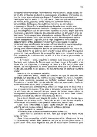 130

indispensável compreender. Profundamente impressionado, a tudo assistiu até
ao fim. Daí a três dias, ainda sob o peso daquelas angustiosas impressões, eis
que lhe chega a nova alvissareira de que o Cristo havia ressuscitado dos
mortos para a glória eterna do Todo-Poderoso. Seus discípulos estavam ébrios
de ventura. Então, procurou Simão Pedro para conhecer melhor a
personalidade do Salvador. Tão sublime a narrativa, tão elevados os
ensinamentos, tão profunda a revelação que lhe aclarava o espírito, que
aceitou o Evangelho sem mais hesitação. Desejoso de compartilhar o trabalho
que Jesus legara aos que lhe pertenciam, regressou a Emaús, dispôs dos bens
materiais que possuía e esperou os Apóstolos galileus em Jerusalém, onde se
associou a Pedro nas primeiras atividades da igreja do “Caminho”. A essência
dos ensinamentos do Cristo vitalizara-lhe o espírito, Os achaques da velhice
haviam desaparecido. Logo que João e Filipe chegaram a Jerusalém para
cooperar com o antigo pescador de Cafarnaum na edificação evangélica,
combinaram sua transferência para Jope, a fim de atender a inúmeros pedidos
de irmãos desejosos de conhecer a doutrina. Ali estivera até que as
perseguições intensificadas com a morte de Estevão obrigaram-no a retirar-se.
     Saulo bebia-lhe as palavras com singular enlevo como quem franqueava
um mundo novo. A referência às perseguições avivava os remorsos acerbos -
Em compensação, a alma estava repleta de votos sinceros, promissores de
uma vida nova.
     — É verdade — dizia, enquanto o narrador fazia longa pausa —, vim a
Damasco com outorga do Templo para vos levar preso a Jerusalém, mas
fostes vós que chegastes com outorga de Jesus e a Ele me jungistes para
sempre. Se vos algemasse, na minha ignorância, levar-vos-ia ao tormento e à
morte; vós, salvando-me do pecado, me transformastes em escravo voluntário
e feliz!
     Ananias sorriu, sumamente satisfeito.
     Saulo pediu-lhe, então, falasse de Estevão, no que foi atendido, com
solicitude. Em seguida, pediu informes da sua viagem de Jope a Jerusalém.
Com muita prudência, desejava do benfeitor qualquer alusão a Abigail.
Formulando o pedido, fê-lo com tal inflexão carinhosa, que o velho discípulo,
adivinhando-lhe o intuito, falou com brandura:
     — Não precisarás confessar teus anseios de moço. Leio em teus olhos o
que principalmente desejas. Entre Jope e Jerusalém, descansei muito tempo
na vizinhança de um compatrício que, apesar de fariseu, nunca privou os
empregados de receberem as sagradas alegrias da Boa Nova. Esse homem,
Zacarias, tinha sob seu teto um verdadeiro anjo do céu.
     Era a jovem Abigail, que, depois de receber o batismo de minhas mãos,
confessou que te amava muito. Falava do teu amor com ternura ardente e
muitas vezes me convidou a orar pela tua conversão a Jesus-Cristo! ...
     Saulo ouvia emocionado e, após ligeiro intervalo em que o amoroso
velhinho parecia meditar, voltou a dizer como se falasse consigo:
     — Sim, se ela ainda vivesse!...
     Ananias recebeu a observação sem surpresa e acentuou:
     — Desde que se aproximou de mim, notei que Abigail não ficaria muito
tempo na Terra.
     Suas cores esmaecidas, o brilho intenso dos olhos, falavam-me da sua
condição de anjo exilado. Mas, devemos crer que ela viva no plano imortal. E
quem sabe? Talvez suas rogativas aos pés de Jesus hajam contribuído para
 