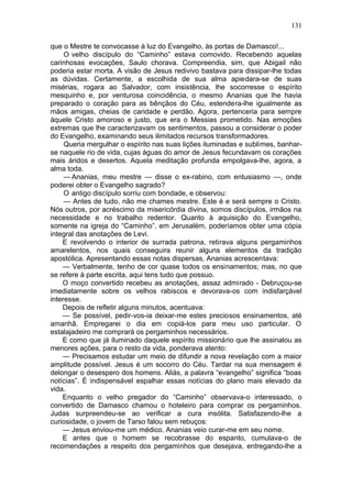 131

que o Mestre te convocasse à luz do Evangelho, às portas de Damasco!...
     O velho discípulo do “Caminho” estava comovido. Recebendo aquelas
carinhosas evocações, Saulo chorava. Compreendia, sim, que Abigail não
poderia estar morta. A visão de Jesus redivivo bastava para dissipar-lhe todas
as dúvidas. Certamente, a escolhida de sua alma apiedara-se de suas
misérias, rogara ao Salvador, com insistência, lhe socorresse o espírito
mesquinho e, por venturosa coincidência, o mesmo Ananias que lhe havia
preparado o coração para as bênçãos do Céu, estendera-lhe igualmente as
mãos amigas, cheias de caridade e perdão. Agora, pertenceria para sempre
àquele Cristo amoroso e justo, que era o Messias prometido. Nas emoções
extremas que lhe caracterizavam os sentimentos, passou a considerar o poder
do Evangelho, examinando seus ilimitados recursos transformadores.
     Queria mergulhar o espírito nas suas lições iluminadas e sublimes, banhar-
se naquele rio de vida, cujas águas do amor de Jesus fecundavam os corações
mais áridos e desertos. Aquela meditação profunda empolgava-lhe, agora, a
alma toda.
     — Ananias, meu mestre — disse o ex-rabino, com entusiasmo —, onde
poderei obter o Evangelho sagrado?
     O antigo discípulo sorriu com bondade, e observou:
     — Antes de tudo, não me chames mestre. Este é e será sempre o Cristo.
Nós outros, por acréscimo da misericórdia divina, somos discípulos, irmãos na
necessidade e no trabalho redentor. Quanto à aquisição do Evangelho,
somente na igreja do “Caminho”, em Jerusalém, poderíamos obter uma cópia
integral das anotações de Levi.
    E revolvendo o interior de surrada patrona, retirava alguns pergaminhos
amarelentos, nos quais conseguira reunir alguns elementos da tradição
apostólica. Apresentando essas notas dispersas, Ananias acrescentava:
    — Verbalmente, tenho de cor quase todos os ensinamentos; mas, no que
se refere à parte escrita, aqui tens tudo que possuo.
    O moço convertido recebeu as anotações, assaz admirado - Debruçou-se
imediatamente sobre os velhos rabiscos e devorava-os com indisfarçável
interesse.
    Depois de refletir alguns minutos, acentuava:
    — Se possível, pedir-vos-ia deixar-me estes preciosos ensinamentos, até
amanhã. Empregarei o dia em copiá-los para meu uso particular. O
estalajadeiro me comprará os pergaminhos necessários.
    E como que já iluminado daquele espírito missionário que lhe assinalou as
menores ações, para o resto da vida, ponderava atento:
    — Precisamos estudar um meio de difundir a nova revelação com a maior
amplitude possível. Jesus é um socorro do Céu. Tardar na sua mensagem é
delongar o desespero dos homens. Aliás, a palavra “evangelho” significa “boas
notícias”. É indispensável espalhar essas notícias do plano mais elevado da
vida.
    Enquanto o velho pregador do “Caminho” observava-o interessado, o
convertido de Damasco chamou o hoteleiro para comprar os pergaminhos.
Judas surpreendeu-se ao verificar a cura insólita. Satisfazendo-lhe a
curiosidade, o jovem de Tarso falou sem rebuços:
    — Jesus enviou-me um médico. Ananias veio curar-me em seu nome.
    E antes que o homem se recobrasse do espanto, cumulava-o de
recomendações a respeito dos pergaminhos que desejava, entregando-lhe a
 