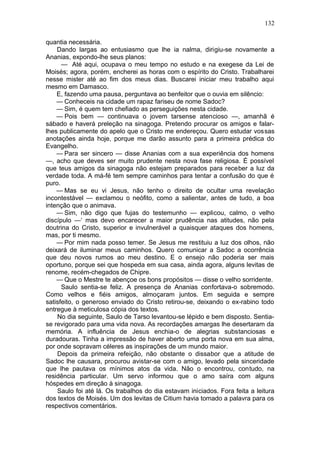 132

quantia necessária.
    Dando largas ao entusiasmo que lhe ia nalma, dirigiu-se novamente a
Ananias, expondo-lhe seus planos:
      — Até aqui, ocupava o meu tempo no estudo e na exegese da Lei de
Moisés; agora, porém, encherei as horas com o espírito do Cristo. Trabalharei
nesse mister até ao fim dos meus dias. Buscarei iniciar meu trabalho aqui
mesmo em Damasco.
    E, fazendo uma pausa, perguntava ao benfeitor que o ouvia em silêncio:
    — Conheceis na cidade um rapaz fariseu de nome Sadoc?
    — Sim, é quem tem chefiado as perseguições nesta cidade.
    — Pois bem — continuava o jovem tarsense atencioso —, amanhã é
sábado e haverá preleção na sinagoga. Pretendo procurar os amigos e falar-
lhes publicamente do apelo que o Cristo me endereçou. Quero estudar vossas
anotações ainda hoje, porque me darão assunto para a primeira prédica do
Evangelho.
    — Para ser sincero — disse Ananias com a sua experiência dos homens
—, acho que deves ser muito prudente nesta nova fase religiosa. É possível
que teus amigos da sinagoga não estejam preparados para receber a luz da
verdade toda. A má-fé tem sempre caminhos para tentar a confusão do que é
puro.
    — Mas se eu vi Jesus, não tenho o direito de ocultar uma revelação
incontestável — exclamou o neófito, como a salientar, antes de tudo, a boa
intenção que o animava.
    — Sim, não digo que fujas do testemunho — explicou, calmo, o velho
discípulo —‘ mas devo encarecer a maior prudência nas atitudes, não pela
doutrina do Cristo, superior e invulnerável a quaisquer ataques dos homens,
mas, por ti mesmo.
    — Por mim nada posso temer. Se Jesus me restituiu a luz dos olhos, não
deixará de iluminar meus caminhos. Quero comunicar a Sadoc a ocorrência
que deu novos rumos ao meu destino. E o ensejo não poderia ser mais
oportuno, porque sei que hospeda em sua casa, ainda agora, alguns levitas de
renome, recém-chegados de Chipre.
    — Que o Mestre te abençoe os bons propósitos — disse o velho sorridente.
      Saulo sentia-se feliz. A presença de Ananias confortava-o sobremodo.
Como velhos e fiéis amigos, almoçaram juntos. Em seguida e sempre
satisfeito, o generoso enviado do Cristo retirou-se, deixando o ex-rabino todo
entregue à meticulosa cópia dos textos.
    No dia seguinte, Saulo de Tarso levantou-se lépido e bem disposto. Sentia-
se revigorado para uma vida nova. As recordações amargas lhe desertaram da
memória. A influência de Jesus enchia-o de alegrias substanciosas e
duradouras. Tinha a impressão de haver aberto uma porta nova em sua alma,
por onde sopravam céleres as inspirações de um mundo maior.
    Depois da primeira refeição, não obstante o dissabor que a atitude de
Sadoc lhe causara, procurou avistar-se com o amigo, levado pela sinceridade
que lhe pautava os mínimos atos da vida. Não o encontrou, contudo, na
residência particular. Um servo informou que o amo saíra com alguns
hóspedes em direção à sinagoga.
    Saulo foi até lá. Os trabalhos do dia estavam iniciados. Fora feita a leitura
dos textos de Moisés. Um dos levitas de Citium havia tomado a palavra para os
respectivos comentários.
 