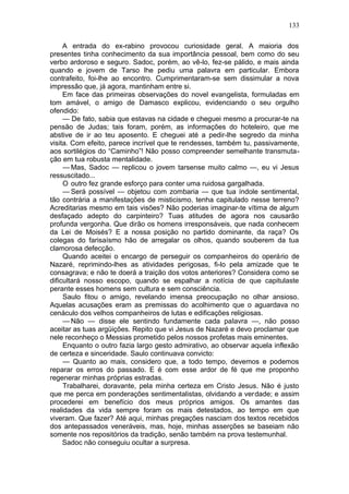 133

     A entrada do ex-rabino provocou curiosidade geral. A maioria dos
presentes tinha conhecimento da sua importância pessoal, bem como do seu
verbo ardoroso e seguro. Sadoc, porém, ao vê-lo, fez-se pálido, e mais ainda
quando e jovem de Tarso lhe pediu uma palavra em particular. Embora
contrafeito, foi-lhe ao encontro. Cumprimentaram-se sem dissimular a nova
impressão que, já agora, mantinham entre si.
     Em face das primeiras observações do novel evangelista, formuladas em
tom amável, o amigo de Damasco explicou, evidenciando o seu orgulho
ofendido:
     — De fato, sabia que estavas na cidade e cheguei mesmo a procurar-te na
pensão de Judas; tais foram, porém, as informações do hoteleiro, que me
abstive de ir ao teu aposento. E cheguei até a pedir-lhe segredo da minha
visita. Com efeito, parece incrível que te rendesses, também tu, passivamente,
aos sortilégios do “Caminho”! Não posso compreender semelhante transmuta-
ção em tua robusta mentalidade.
     — Mas, Sadoc — replicou o jovem tarsense muito calmo —, eu vi Jesus
ressuscitado...
     O outro fez grande esforço para conter uma ruidosa gargalhada.
     — Será possível — objetou com zombaria — que tua índole sentimental,
tão contrária a manifestações de misticismo, tenha capitulado nesse terreno?
Acreditarias mesmo em tais visões? Não poderias imaginar-te vítima de algum
desfaçado adepto do carpinteiro? Tuas atitudes de agora nos causarão
profunda vergonha. Que dirão os homens irresponsáveis, que nada conhecem
da Lei de Moisés? E a nossa posição no partido dominante, da raça? Os
colegas do farisaísmo hão de arregalar os olhos, quando souberem da tua
clamorosa defecção.
     Quando aceitei o encargo de perseguir os companheiros do operário de
Nazaré, reprimindo-lhes as atividades perigosas, fi-lo pela amizade que te
consagrava; e não te doerá a traição dos votos anteriores? Considera como se
dificultará nosso escopo, quando se espalhar a notícia de que capitulaste
perante esses homens sem cultura e sem consciência.
     Saulo fitou o amigo, revelando imensa preocupação no olhar ansioso.
Aquelas acusações eram as premissas do acolhimento que o aguardava no
cenáculo dos velhos companheiros de lutas e edificações religiosas.
     — Não — disse ele sentindo fundamente cada palavra —, não posso
aceitar as tuas argüições. Repito que vi Jesus de Nazaré e devo proclamar que
nele reconheço o Messias prometido pelos nossos profetas mais eminentes.
     Enquanto o outro fazia largo gesto admirativo, ao observar aquela inflexão
de certeza e sinceridade. Saulo continuava convicto:
     — Quanto ao mais, considero que, a todo tempo, devemos e podemos
reparar os erros do passado. E é com esse ardor de fé que me proponho
regenerar minhas próprias estradas.
     Trabalharei, doravante, pela minha certeza em Cristo Jesus. Não é justo
que me perca em ponderações sentimentalistas, olvidando a verdade; e assim
procederei em benefício dos meus próprios amigos. Os amantes das
realidades da vida sempre foram os mais detestados, ao tempo em que
viveram. Que fazer? Até aqui, minhas pregações nasciam dos textos recebidos
dos antepassados veneráveis, mas, hoje, minhas asserções se baseiam não
somente nos repositórios da tradição, senão também na prova testemunhal.
     Sadoc não conseguiu ocultar a surpresa.
 