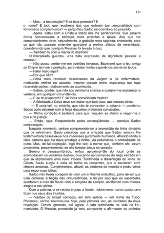 134

     — Mas... a tua posição? E os teus parentes? E
o nome? E tudo que recebeste dos que rodeiam tua personalidade com
fervorosos compromissos? — perguntou Sadoc revocando-o ao passado.
       Agora, estou com o Cristo e todos nós lhe pertencemos. Sua palavra
divina convocou-me a esforços mais ardentes e ativos. Aos que me
compreenderem devo, naturalmente, a gratidão mais sagrada; entretanto, para
os que não possam entender guardarei a melhor atitude de serenidade,
considerando que o próprio Messias foi levado à cruz.
     — Também tu com a mania do martírio?
     O interpelado guardou uma bela expressão de dignidade pessoal e
concluiu:
     — Não posso perder-me em opiniões levianas. Esperarei que o teu amigo
de Chipre termine a preleção, para relatar minha experiência diante de todos.
     — Falar nisso aqui?
     — Por que não?
     — Seria mais razoável descansares da viagem e da enfermidade,
meditando melhor no assunto, mesmo porque tenho esperança nas tuas
reconsiderações, relativamente ao acontecido.
     — Sabes, porém, que não sou nenhuma criança e cumpre-me esclarecer a
verdade, em qualquer circunstância.
     — E se te apuparem? E se fores considerado traidor?
     — A fidelidade a Deus deve ser maior que tudo isso, aos nossos olhos.
      — É possível, no entanto, que não te concedam a palavra — ponderou
Sadoc após esbarrar com a força daquelas profundas convicções.
    — Minha condição é bastante para que ninguém se atreva a negar-me o
que é de justiça.
    — Então, seja. Responderás pelas conseqüências — concluiu Sadoc
constrangido.
    Naquele momento, ambos compreenderam a imensidão da linha divisória
que os extremava. Saulo percebeu que a amizade que Sadoc sempre lhe
testemunhara baseava-se nos interesses puramente humanos. Abandonando a
falsa carreira que lhe dava prestígio e brilho, via esfumar-se a cordialidade do
outro. Mas, de tal cogitação, logo lhe veio à mente que, também ele, assim
procederia, provavelmente, se não tivesse Jesus no coração.
    Sereno e desassombrado, evitou aproximar-Se do local onde se
acomodavam os visitantes ilustres, buscando aproximar-se do largo estrado em
que se improvisara uma nova tribuna. Terminada a dissertação do levita de
Citium, Saulo surgiu à vista de todos os presentes, que o saudaram com
olhares ansiosos. Cumprimentou, afável, os diretores da reunião e pediu vênia
para expor suas idéias.
    Sadoc não tivera coragem de criar um ambiente antipático, para deixar que
tudo corresse à feição das circunstâncias, e foi por isso que os sacerdotes
apertaram a mão de Saulo com a simpatia de sempre, acolhendo com imensa
alegria o seu alvitre.
    Com a palavra, o ex-rabino ergueu a fronte, nobremente, como costumava
fazer nos seus dias triunfais.
    — Varões de Israel! começou em tom solene — em nome do Todo-
Poderoso, venho anunciar-vos hoje, pela primeira vez, as verdades da nova
revelação. Temos ignorado, até agora, o fato culminante da vida da Hu-
manidade, O Messias prometido já veio, consoante o afirmaram os profetas
 