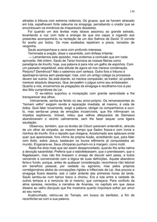 136

atiradas à tribuna com extrema violencia. Os grupos, que se haviam atracado
em luta, espalhavam forte celeuma na sinagoga, percebendo o orador que se
encontravam na iminência de irreparáveis desastres.
     Foi quando um dos levitas mais idosos assomou ao grande estrado,
levantando a voz com toda a energia de que era capaz e rogando aos
presentes acompanhá-lo na recitação de um dos Salmos de David. O convite
foi aceito por todos. Os mais exaltados repetiram a prece, tomados de
vergonha.
     Saulo acompanhava a cena com profundo interesse.
     Terminada a oração, disse o sacerdote, com ênfase irritante:
     — Lamentemos este episódio, mas evitemos a confusão que em nada
aproveita. Até ontem, Saulo de Tarso honrava as nossas fileiras como
paradigma de triunfo; hoje, sua palavra é para nós um galho de espinhos. Com
um passado respeitável, esta atitude de agora só nos merece condenação.
Perjúrio? Demência? Não o sabemos com certeza. Outro fora o tribuno e
apedrejá-lo-íamos sem pestanejar; mas, com um antigo colega os processos
devem ser outros. Se está doente, só merece compaixão; se traidor, só poderá
merecer absoluto desprezo. Que Jerusalém o julgue como seu embaixador.
Quanto a nós, encerremos as pregações da sinagoga e recolhamo-nos à paz
dos fiéis cumpridores da Lei.
          O ex-rabino suportou a increpação com grande serenidade a lhe
transparecer dos olhos.
      Intimamente, sentia-se ferido no seu amor-próprio. Os remanescentes do
“homem velho” exigiam revide e reparação imediata, ali mesmo, à vista de
todos. Quis falar novamente, exigir a palavra, obrigar os companheiros a ouvi-
lo, mas sentia-se presa de emoções incoercíveis, que lhe infirmavam os
ímpetos explosivos. Imóvel, notou que velhos afeiçoados de Damasco
abandonavam o recinto calmamente, sem lhe fazer sequer uma ligeira
saudação.
      Observou, também, que os levitas de Citium pareciam entendê-lo, através
de um olhar de simpatia, ao mesmo tempo que Sadoc fixava-o com ironia e
risinhos de triunfo. Era o repúdio que chegava. Acostumado aos aplausos onde
quer que aparecesse, fora vítima da própria ilusão, acreditando que, para falar
com êxito, sobre Jesus, bastavam os louros efêmeros já conquistados ao
mundo. Enganara-se. Seus cômparas punham-no à margem, como inútil.
      Nada lhe doía mais que ser assim desaproveitado, quando lhe ardia nalma
a devoção sacerdotal. Preferia que o esbofeteassem, que o prendessem, que o
flagelassem, mas não lhe tirassem o ensejo de discutir sem peias, a todos
vencendo e convencendo com a lógica de suas definições. Aquele abandono
feria-o fundo, porque, antes de qualquer consideração, reconhecia não laborar
em benefício pessoal, por vaidade ou egoísmo, mas pelos próprios
correligionários atidos às concepções rígidas e inflexíveis da Lei. Aos poucos a
sinagoga ficara deserta, sob o calor ardente das primeiras horas da tarde.
Saulo sentou-se num banco tosco e chorou. Era a luta entre a vaidade de
outros tempos e a renúncia de si mesmo, que começava. Para conforto da
alma opressa, recordou a narrativa de Ananias, no capítulo em que Jesus
dissera ao velho discípulo que lhe mostraria quanto importava sofrer por amor
ao seu nome.
     Acabrunhado, retirou-se do Templo, em busca do benfeitor, a fim de
reconfortar-se com a sua palavra.
 