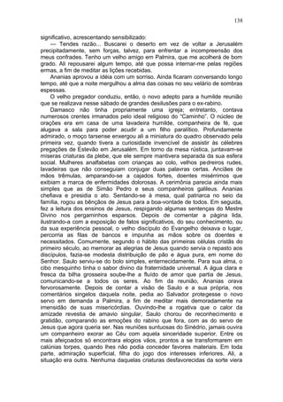 138

significativo, acrescentando sensibilizado:
     — Tendes razão... Buscarei o deserto em vez de voltar a Jerusalém
precipitadamente, sem forças, talvez, para enfrentar a incompreensão dos
meus confrades. Tenho um velho amigo em Palmira, que me acolherá de bom
grado. Ali repousarei algum tempo, até que possa internar-me pelas regiões
ermas, a fim de meditar as lições recebidas.
     Ananias aprovou a idéia com um sorriso. Ainda ficaram conversando longo
tempo, até que a noite mergulhou a alma das coisas no seu velário de sombras
espessas.
     O velho pregador conduziu, então, o novo adepto para a humilde reunião
que se realizava nesse sábado de grandes desilusões para o ex-rabino.
     Damasco não tinha propriamente uma igreja; entretanto, contava
numerosos crentes irmanados pelo ideal religioso do “Caminho”. O núcleo de
orações era em casa de uma lavadeira humilde, companheira de fé, que
alugava a sala para poder acudir a um filho paralítico. Profundamente
admirado, o moço tarsense enxergou ali a miniatura do quadro observado pela
primeira vez, quando tivera a curiosidade invencível de assistir às célebres
pregações de Estevão em Jerusalém. Em torno da mesa rústica, juntavam-se
míseras criaturas da plebe, que ele sempre mantivera separada da sua esfera
social. Mulheres analfabetas com crianças ao colo, velhos pedreiros rudes,
lavadeiras que não conseguiam conjugar duas palavras certas. Anciães de
mãos trêmulas, amparando-se a cajados fortes, doentes misérrimos que
exibiam a marca de enfermidades dolorosas. A cerimônia parecia ainda mais
simples que as de Simão Pedro e seus companheiros galileus. Ananias
chefiava e presidia o ato. Sentando-se à mesa, qual patriarca no seio da
família, rogou as bênçãos de Jesus para a boa-vontade de todos. Em seguida,
fez a leitura dos ensinos de Jesus, respigando algumas sentenças do Mestre
Divino nos pergaminhos esparsos. Depois de comentar a página lida,
ilustrando-a com a exposição de fatos significativos, do seu conhecimento, ou
da sua experiência pessoal, o velho discípulo do Evangelho deixava o lugar,
percorria as filas de bancos e impunha as mãos sobre os doentes e
necessitados. Comumente, segundo o hábito das primeiras células cristãs do
primeiro século, ao memorar as alegrias de Jesus quando servia o repasto aos
discípulos, fazia-se modesta distribuição de pão e água pura, em nome do
Senhor. Saulo serviu-se do bolo simples, enternecidamente. Para sua alma, o
cibo mesquinho tinha o sabor divino da fraternidade universal. A água clara e
fresca da bilha grosseira soube-lhe a fluído de amor que partia de Jesus,
comunicando-se a todos os seres. Ao fim da reunião, Ananias orava
fervorosamente. Depois de contar a visão de Saulo e a sua própria, nos
comentários singelos daquela noite, pedia ao Salvador protegesse o novo
servo em demanda a Palmira, a fim de meditar mais demoradamente na
imensidão de suas misericórdias. Ouvindo-lhe a rogativa que o calor da
amizade revestia de amavio singular, Saulo chorou de reconhecimento e
gratidão, comparando as emoções do rabino que fora, com as do servo de
Jesus que agora queria ser. Nas reuniões suntuosas do Sinédrio, jamais ouvira
um companheiro exorar ao Céu com aquela sinceridade superior. Entre os
mais afeiçoados só encontrara elogios vãos, prontos a se transformarem em
calúnias torpes, quando lhes não podia conceder favores materiais. Em toda
parte, admiração superficial, filha do jogo dos interesses inferiores. Ali, a
situação era outra. Nenhuma daquelas criaturas desfavorecidas da sorte viera
 