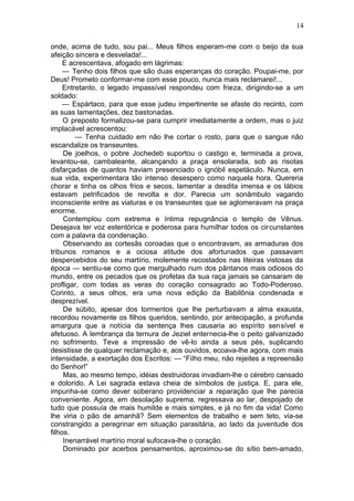 14

onde, acima de tudo, sou pai... Meus filhos esperam-me com o beijo da sua
afeição sincera e desvelada!...
     E acrescentava, afogado em lágrimas:
     — Tenho dois filhos que são duas esperanças do coração. Poupai-me, por
Deus! Prometo conformar-me com esse pouco, nunca mais reclamarei!...
     Entretanto, o legado impassível respondeu com frieza, dirigindo-se a um
soldado:
     — Espártaco, para que esse judeu impertinente se afaste do recinto, com
as suas lamentações, dez bastonadas.
     O preposto formalizou-se para cumprir imediatamente a ordem, mas o juiz
implacável acrescentou:
         — Tenha cuidado em não lhe cortar o rosto, para que o sangue não
escandalize os transeuntes.
     De joelhos, o pobre Jochedeb suportou o castigo e, terminada a prova,
levantou-se, cambaleante, alcançando a praça ensolarada, sob as risotas
disfarçadas de quantos haviam presenciado o ignóbil espetáculo. Nunca, em
sua vida, experimentara tão intenso desespero como naquela hora. Quereria
chorar e tinha os olhos frios e secos, lamentar a desdita imensa e os lábios
estavam petrificados de revolta e dor. Parecia um sonâmbulo vagando
inconsciente entre as viaturas e os transeuntes que se aglomeravam na praça
enorme.
     Contemplou com extrema e íntima repugnância o templo de Vênus.
Desejava ter voz estentórica e poderosa para humilhar todos os circunstantes
com a palavra da condenação.
     Observando as cortesãs coroadas que o encontravam, as armaduras dos
tribunos romanos e a ociosa atitude dos afortunados que passavam
despercebidos do seu martírio, molemente recostados nas liteiras vistosas da
época — sentiu-se como que mergulhado num dos pântanos mais odiosos do
mundo, entre os pecados que os profetas da sua raça jamais se cansaram de
profligar, com todas as veras do coração consagrado ao Todo-Poderoso.
Corinto, a seus olhos, era uma nova edição da Babilônia condenada e
desprezível.
     De súbito, apesar dos tormentos que lhe perturbavam a alma exausta,
recordou novamente os filhos queridos, sentindo, por antecipação, a profunda
amargura que a notícia da sentença lhes causaria ao espírito sensível e
afetuoso. A lembrança da ternura de Jeziel enternecia-lhe o peito galvanizado
no sofrimento. Teve a impressão de vê-lo ainda a seus pés, suplicando
desistisse de qualquer reclamação e, aos ouvidos, ecoava-lhe agora, com mais
intensidade, a exortação dos Escritos: — “Filho meu, não rejeites a repreensão
do Senhor!”
     Mas, ao mesmo tempo, idéias destruidoras invadiam-lhe o cérebro cansado
e dolorido. A Lei sagrada estava cheia de símbolos de justiça. E, para ele,
impunha-se como dever soberano providenciar a reparação que lhe parecia
conveniente. Agora, em desolação suprema, regressava ao lar, despojado de
tudo que possuía de mais humilde e mais simples, e já no fim da vida! Como
lhe viria o pão de amanhã? Sem elementos de trabalho e sem teto, via-se
constrangido a peregrinar em situação parasitária, ao lado da juventude dos
filhos.
     Inenarrável martírio moral sufocava-lhe o coração.
     Dominado por acerbos pensamentos, aproximou-se do sítio bem-amado,
 