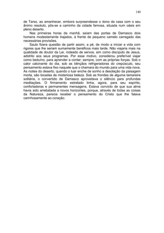 140

de Tarso, ao amanhecer, embora surpreendesse o dono da casa com o seu
ânimo resoluto, pôs-se a caminho da cidade famosa, situada num oásis em
pleno deserto.
     Nas primeiras horas da manhã, saíam das portas de Damasco dois
homens modestamente trajados, à frente de pequeno camelo carregado das
necessárias provisões.
     Saulo fizera questão de partir assim, a pé, de modo a iniciar a vida com
rigores que lhe seriam sumamente benéficos mais tarde. Não viajaria mais na
qualidade de doutor da Lei, rodeado de servos, sim como discípulo de Jesus,
adstrito aos seus programas. Por esse motivo, considerou preferível viajar
como beduíno, para aprender a contar, sempre, com as próprias forças. Sob o
calor calcinante do dia, sob as bênçãos refrigeradoras do crepúsculo, seu
pensamento estava fixo naquele que o chamara do mundo para uma vida nova.
As noites do deserto, quando o luar enche de sonho a desolação da paisagem
morta, são tocadas de misteriosa beleza. Sob as frondes de alguma tamareira
solitária, o convertido de Damasco aproveitava o silêncio para profundas
meditações. O firmamento estrelado tinha, agora, para seu espírito,
confortadoras e permanentes mensagens. Estava convicto de que sua alma
havia sido arrebatada a novos horizontes, porque, através de todas as coisas
da Natureza, parecia receber o pensamento do Cristo que lhe falava
carinhosamente ao coração.
 