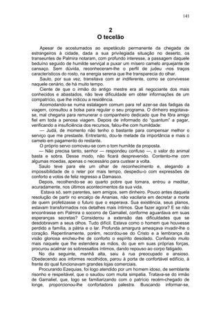 141


                                   2
                               O tecelão
     Apesar de acostumados ao espetáculo permanente da chegada de
estrangeiros à cidade, dada a sua privilegiada situação no deserto, os
transeuntes de Palmira notaram, com profundo interesse, a passagem daquele
beduíno seguido de humilde serviçal a puxar um mísero camelo arquejante de
cansaço. Sem dúvida, reconheceram-lhe o perfil de judeu -nos traços
característicos do rosto, na energia serena que lhe transparecia do olhar.
     Saulo, por sua vez, transitava com ar indiferente, como se convivesse
naquele cenário, de há muito tempo.
     Ciente de que o irmão do antigo mestre era ali negociante dos mais
conhecidos e abastados, não teve dificuldade em obter informações de um
compatrício, que lhe indicou a residência.
     Acomodando-se numa estalagem comum para ref azer-se das fadigas da
viagem, consultou a bolsa para regular o seu programa. O dinheiro esgotava-
se, mal chegaria para remunerar o companheiro dedicado que lhe fôra amigo
fiel em toda a penosa viagem. Depois de informado do “quantum” a pagar,
verificando a insuficiência dos recursos, falou-lhe com humildade:
     — Judá, de momento não tenho o bastante para compensar melhor o
serviço que me prestaste. Entretanto, dou-te metade da importância e mais o
camelo em pagamento do restante.
     O próprio servo comoveu-se com o tom humilde da proposta.
     — Não precisa tanto, senhor — respondeu confuso —, o valor do animal
basta e sobra. Desse modo, não ficará desprevenido. Contento-me com
algumas moedas, apenas o necessário para custear a volta.
     Saulo teve para ele um olhar de reconhecimento e, alegando a
impossibilidade de o reter por mais tempo, despediu-o com expressões de
conforto e votos de feliz regresso a Damasco.
     Depois, recolhendo-se ao quarto pobre que tomara, entrou a meditar,
acuradamente, nos últimos acontecimentos da sua vida.
      Estava só, sem parentes, sem amigos, sem dinheiro. Pouco antes daquela
resolução de partir no encalço de Ananias, não vacilaria em decretar a morte
de quem profetizasse o futuro que o esperava. Sua existência, seus planos,
estavam transformados nos detalhes mais íntimos. Que fazer agora? E se não
encontrasse em Palmira o socorro de Gamaliel, conforme aguardava em suas
esperanças secretas? Considerou a extensão das dificuldades que se
desdobravam a seus olhos. Tudo difícil. Estava como o homem que houvesse
perdido a família, a pátria e o lar. Profunda amargura ameaçava invadir-lhe o
coração. Repentinamente, porém, recordou-se do Cristo e a lembrança da
visão gloriosa encheu-lhe de conforto o espírito desolado. Confiando muito
mais naquele que lhe estendera as mãos, do que em suas próprias forças,
procurou acalmar os sobressaltos íntimos, dando repouso ao corpo fatigado.
     No dia seguinte, manhã alta, saiu à rua preocupado e ansioso.
Obedecendo aos informes recolhidos, parou à porta de confortável edifício, à
frente do qual funcionavam grandes lojas comerciais.
     Procurando Ezequias, foi logo atendido por um homem idoso, de semblante
risonho e respeitável, que o saudou com muita simpatia. Tratava-se do irmão
de Gamaliel, que, logo se familiarizando com o patrício recém-chegado de
longe, proporcionou-lhe confortadora palestra. Buscando informar-se,
 