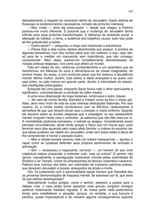 142

delicadamente, a respeito do venerável rabino de Jerusalém. Saulo obtinha de
Ezequias os esclarecimentos necessários, tomado de profundo interesse:
     — Meu irmão — dizia ele preocupado — desde que chegou a Palmira
pareceu-me muito diferente. É possível que a mudança de Jerusalém tenha
influído para essa profunda transformação. A diferença de ambiente social, a
alteração de hábitos, o clima, a ausência dos trabalhos usuais, tudo isso pode
ter-lhe prejudicado a saúde.
     — Como assim? — perguntou o moço sem dissimular a estranheza.
     — Passa dias e dias numa cabana abandonada que possuo, à sombra de
algumas tamareiras, num dos muitos oásis que nos rodeiam; e isso, veja, tão-
só para ler e meditar um manuscrito sem importância, que não consegui
compreender. Além disso, parece-me completamente desinteressado de
nossas práticas religiosas, vive como que alheio ao mundo.
     Fala em visões do céu, refere-se constantemente a um carpinteiro que se
transformou em Messias do povo e alimentava-se de coisas imaginárias, de
sonhos irreais. As vezes, é com profundo pesar que lhe observo a decadência
mental. Minha mulher, porém, tudo atribui à idade avançada e eu quero crer
seja antes, ou pelo menos em grande parte, devido à intensidade do estudo,
das meditações prolongadas.
     Ezequias fez uma pausa, enquanto Saulo fixava nele o olhar percuciente e
significativo, compreendendo a condição do velho mestre.
     A uma nova observação do moço tarsense, continuava o outro, loquaz:
     — No seio de minha família, Gamaliel é tratado como se fora o nosso pai.
Aliás, devo meu início de vida às suas imensas dedicações fraternais. Por isso
mesmo, eu e minha mulher combinamos com os filhinhos, relativamente à
atmosfera de paz que deverá cercar aqui o prezado e nobre enfermo. Quando
ele discorre sobre as ilusões religiosas que o empolgam no seu desequilíbrio
mental, ninguém nesta casa o contradiz. Já sabemos que não fala mais por si.
A mentalidade poderosa esmaeceu, a estrela se apagou. Considerando essas
penosas circunstâncias, ainda rendo graças a Deus que mo trouxe aqui, para
terminar seus dias aquecido pelo nosso afeto familiar, e indene do escárnio de-
que talvez pudesse ser objeto em Jerusalém, onde nem todos estão à altura de
lhe compreender e honrar o passado ilustre.
     — Mas a cidade sempre venerou nele um mestre inesquecível — ajuntou o
rapaz como se quisesse defender seus próprios sentimentos de amizade e
admiração.
     — Sim — esclareceu o negociante, convicto —, um homem do seu nível
intelectual estaria preparado a entender tudo, mas os outros? O senhor não
ignora, naturalmente, a perseguição implacável, movida pelas autoridades do
Sinédrio e do Templo, contra os simpatizantes do famoso carpinteiro nazareno.
Palmira teve notícias dos fatos, por intermédio de inúmeros patrícios pobres,
que deixaram Jerusalém à pressa, ameaçados de prisão e morte.
     Ora, foi justamente com a personalidade desse homem que Gamaliel deu
as primeiras demonstrações de fraqueza mental. Se estivesse por lá, que seria
da sua velhice desamparada?
     Naturalmente muitos amigos, como o senhor, estariam a postos para a
defesa; mas, o caso podia tomar aspectos mais graves, surgirem inimigos
políticos reclamando medidas ingratas. E de nossa parte nada poderíamos
tentar para restabelecer a situação, porque, na verdade, a sua loucura é
pacífica, quase imperceptível e de maneira alguma conseguiríamos suportar
 
