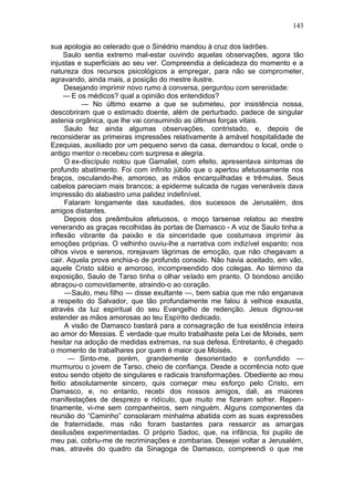 143

sua apologia ao celerado que o Sinédrio mandou à cruz dos ladrões.
     Saulo sentia extremo mal-estar ouvindo aquelas observações, agora tão
injustas e superficiais ao seu ver. Compreendia a delicadeza do momento e a
natureza dos recursos psicológicos a empregar, para não se comprometer,
agravando, ainda mais, a posição do mestre ilustre.
     Desejando imprimir novo rumo à conversa, perguntou com serenidade:
     — E os médicos? qual a opinião dos entendidos?
           — No último exame a que se submeteu, por insistência nossa,
descobriram que o estimado doente, além de perturbado, padece de singular
astenia orgânica, que lhe vai consumindo as últimas forças vitais.
      Saulo fez ainda algumas observações, contristado, e, depois de
reconsiderar as primeiras impressões relativamente à amável hospitalidade de
Ezequias, auxiliado por um pequeno servo da casa, demandou o local, onde o
antigo mentor o recebeu com surpresa e alegria.
      O ex-discípulo notou que Gamaliel, com efeito, apresentava sintomas de
profundo abatimento. Foi com infinito júbilo que o apertou afetuosamente nos
braços, osculando-lhe, amoroso, as mãos encarquilhadas e trêmulas. Seus
cabelos pareciam mais brancos; a epiderme sulcada de rugas veneráveis dava
impressão do alabastro uma palidez indefinível.
      Falaram longamente das saudades, dos sucessos de Jerusalém, dos
amigos distantes.
      Depois dos preâmbulos afetuosos, o moço tarsense relatou ao mestre
venerando as graças recolhidas às portas de Damasco - A voz de Saulo tinha a
inflexão vibrante da paixão e da sinceridade que costumava imprimir às
emoções próprias. O velhinho ouviu-lhe a narrativa com indizível espanto; nos
olhos vivos e serenos, rorejavam lágrimas de emoção, que não chegavam a
cair. Aquela prova enchia-o de profundo consolo. Não havia aceitado, em vão,
aquele Cristo sábio e amoroso, incompreendido dos colegas. Ao término da
exposição, Saulo de Tarso tinha o olhar velado em pranto. O bondoso ancião
abraçou-o comovidamente, atraindo-o ao coração.
      —Saulo, meu filho — disse exultante —, bem sabia que me não enganava
a respeito do Salvador, que tão profundamente me falou à velhice exausta,
através da luz espiritual do seu Evangelho de redenção. Jesus dignou-se
estender as mãos amorosas ao teu Espírito dedicado.
      A visão de Damasco bastará para a consagração de tua existência inteira
ao amor do Messias. É verdade que muito trabalhaste pela Lei de Moisés, sem
hesitar na adoção de medidas extremas, na sua defesa. Entretanto, é chegado
o momento de trabalhares por quem é maior que Moisés.
       — Sinto-me, porém, grandemente desorientado e confundido —
murmurou o jovem de Tarso, cheio de confiança. Desde a ocorrência noto que
estou sendo objeto de singulares e radicais transformações. Obediente ao meu
feitio absolutamente sincero, quis começar meu esforço pelo Cristo, em
Damasco, e, no entanto, recebi dos nossos amigos, dali, as maiores
manifestações de desprezo e ridículo, que muito me fizeram sofrer. Repen-
tinamente, vi-me sem companheiros, sem ninguém. Alguns componentes da
reunião do “Caminho” consolaram minhalma abatida com as suas expressões
de fraternidade, mas não foram bastantes para ressarcir as amargas
desilusões experimentadas. O próprio Sadoc, que, na infância, foi pupilo de
meu pai, cobriu-me de recriminações e zombarias. Desejei voltar a Jerusalém,
mas, através do quadro da Sinagoga de Damasco, compreendi o que me
 