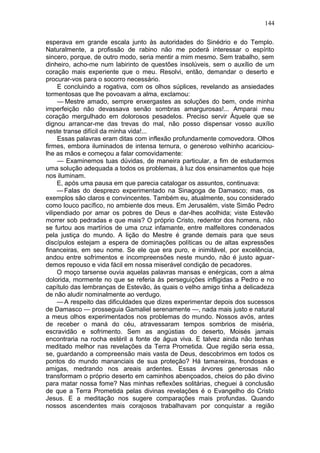 144

esperava em grande escala junto às autoridades do Sinédrio e do Templo.
Naturalmente, a profissão de rabino não me poderá interessar o espírito
sincero, porque, de outro modo, seria mentir a mim mesmo. Sem trabalho, sem
dinheiro, acho-me num labirinto de questões insolúveis, sem o auxílio de um
coração mais experiente que o meu. Resolvi, então, demandar o deserto e
procurar-vos para o socorro necessário.
     E concluindo a rogativa, com os olhos súplices, revelando as ansiedades
tormentosas que lhe povoavam a alma, exclamou:
     — Mestre amado, sempre enxergastes as soluções do bem, onde minha
imperfeição não devassava senão sombras amargurosas!... Amparai meu
coração mergulhado em dolorosos pesadelos. Preciso servir Àquele que se
dignou arrancar-me das trevas do mal, não posso dispensar vosso auxílio
neste transe difícil da minha vida!...
     Essas palavras eram ditas com inflexão profundamente comovedora. Olhos
firmes, embora iluminados de intensa ternura, o generoso velhinho acariciou-
lhe as mãos e começou a falar comovidamente:
     — Examinemos tuas dúvidas, de maneira particular, a fim de estudarmos
uma solução adequada a todos os problemas, à luz dos ensinamentos que hoje
nos iluminam.
     E, após uma pausa em que parecia catalogar os assuntos, continuava:
     — Falas do desprezo experimentado na Sinagoga de Damasco; mas, os
exemplos são claros e convincentes. Também eu, atualmente, sou considerado
como louco pacífico, no ambiente dos meus. Em Jerusalém, viste Simão Pedro
vilipendiado por amar os pobres de Deus e dar-lhes acolhida; viste Estevão
morrer sob pedradas e que mais? O próprio Cristo, redentor dos homens, não
se furtou aos martírios de uma cruz infamante, entre malfeitores condenados
pela justiça do mundo. A lição do Mestre é grande demais para que seus
discípulos estejam a espera de dominações políticas ou de altas expressões
financeiras, em seu nome. Se ele que era puro, e inimitável, por excelência,
andou entre sofrimentos e incompreensões neste mundo, não é justo aguar-
demos repouso e vida fácil em nossa miserável condição de pecadores.
     O moço tarsense ouvia aquelas palavras mansas e enérgicas, com a alma
dolorida, mormente no que se referia às perseguições infligidas a Pedro e no
capítulo das lembranças de Estevão, às quais o velho amigo tinha a delicadeza
de não aludir nominalmente ao verdugo.
     — A respeito das dificuldades que dizes experimentar depois dos sucessos
de Damasco — prosseguia Gamaliel serenamente —, nada mais justo e natural
a meus olhos experimentados nos problemas do mundo. Nossos avós, antes
de receber o maná do céu, atravessaram tempos sombrios de miséria,
escravidão e sofrimento. Sem as angústias do deserto, Moisés jamais
encontraria na rocha estéril a fonte de água viva. E talvez ainda não tenhas
meditado melhor nas revelações da Terra Prometida. Que região seria essa,
se, guardando a compreensão mais vasta de Deus, descobrimos em todos os
pontos do mundo mananciais de sua proteção? Há tamareiras, frondosas e
amigas, medrando nos areais ardentes. Essas árvores generosas não
transformam o próprio deserto em caminhos abençoados, cheios do pão divino
para matar nossa fome? Nas minhas reflexões solitárias, cheguei à conclusão
de que a Terra Prometida pelas divinas revelações é o Evangelho do Cristo
Jesus. E a meditação nos sugere comparações mais profundas. Quando
nossos ascendentes mais corajosos trabalhavam por conquistar a região
 