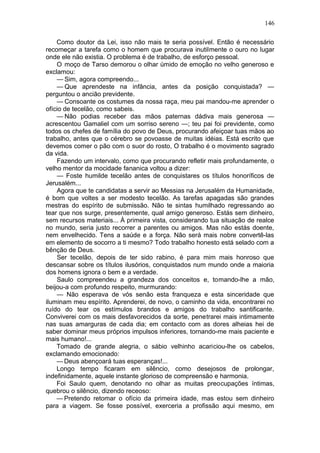146

    Como doutor da Lei, isso não mais te seria possível. Então é necessário
recomeçar a tarefa como o homem que procurava inutilmente o ouro no lugar
onde ele não existia. O problema é de trabalho, de esforço pessoal.
    O moço de Tarso demorou o olhar úmido de emoção no velho generoso e
exclamou:
    — Sim, agora compreendo...
    — Que aprendeste na infância, antes da posição conquistada? —
perguntou o ancião previdente.
    — Consoante os costumes da nossa raça, meu pai mandou-me aprender o
ofício de tecelão, como sabeis.
    — Não podias receber das mãos paternas dádiva mais generosa —
acrescentou Gamaliel com um sorriso sereno —; teu pai foi previdente, como
todos os chefes de família do povo de Deus, procurando afeiçoar tuas mãos ao
trabalho, antes que o cérebro se povoasse de muitas idéias. Está escrito que
devemos comer o pão com o suor do rosto, O trabalho é o movimento sagrado
da vida.
    Fazendo um intervalo, como que procurando refletir mais profundamente, o
velho mentor da mocidade fananica voltou a dizer:
    — Foste humilde tecelão antes de conquistares os títulos honoríficos de
Jerusalém...
    Agora que te candidatas a servir ao Messias na Jerusalém da Humanidade,
é bom que voltes a ser modesto tecelão. As tarefas apagadas são grandes
mestras do espírito de submissão. Não te sintas humilhado regressando ao
tear que nos surge, presentemente, qual amigo generoso. Estás sem dinheiro,
sem recursos materiais... À primeira vista, considerando tua situação de realce
no mundo, seria justo recorrer a parentes ou amigos. Mas não estás doente,
nem envelhecido. Tens a saúde e a força. Não será mais nobre convertê-las
em elemento de socorro a ti mesmo? Todo trabalho honesto está selado com a
bênção de Deus.
    Ser tecelão, depois de ter sido rabino, é para mim mais honroso que
descansar sobre os títulos ilusórios, conquistados num mundo onde a maioria
dos homens ignora o bem e a verdade.
    Saulo compreendeu a grandeza dos conceitos e, tomando-lhe a mão,
beijou-a com profundo respeito, murmurando:
    — Não esperava de vós senão esta franqueza e esta sinceridade que
iluminam meu espírito. Aprenderei, de novo, o caminho da vida, encontrarei no
ruído do tear os estímulos brandos e amigos do trabalho santificante.
Conviverei com os mais desfavorecidos da sorte, penetrarei mais intimamente
nas suas amarguras de cada dia; em contacto com as dores alheias hei de
saber dominar meus próprios impulsos inferiores, tornando-me mais paciente e
mais humano!...
    Tomado de grande alegria, o sábio velhinho acariciou-lhe os cabelos,
exclamando emocionado:
    — Deus abençoará tuas esperanças!...
    Longo tempo ficaram em silêncio, como desejosos de prolongar,
indefinidamente, aquele instante glorioso de compreensão e harmonia.
    Foi Saulo quem, denotando no olhar as muitas preocupações íntimas,
quebrou o silêncio, dizendo receoso:
    — Pretendo retomar o ofício da primeira idade, mas estou sem dinheiro
para a viagem. Se fosse possível, exerceria a profissão aqui mesmo, em
 